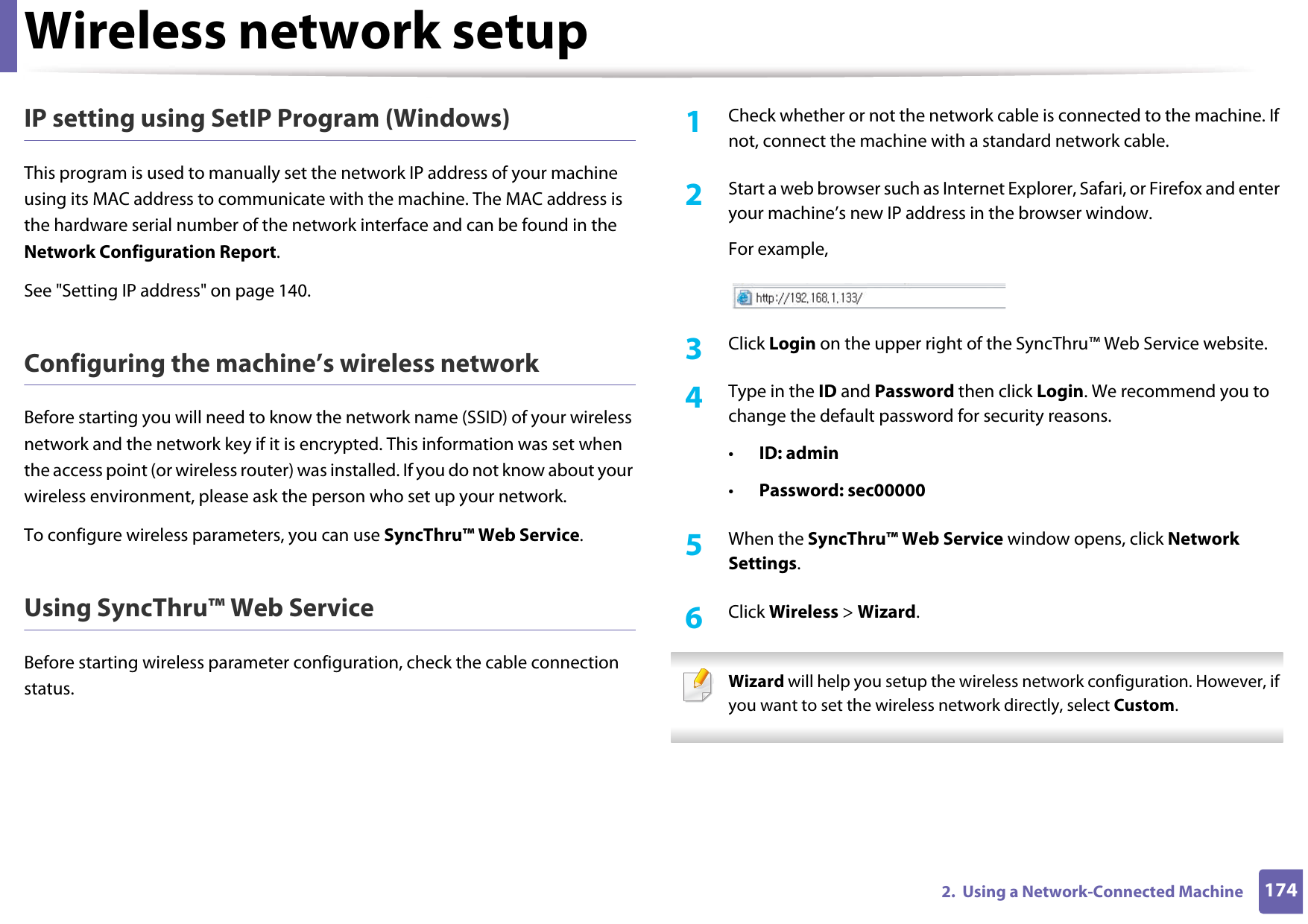 Wireless network setup1742.  Using a Network-Connected MachineIP setting using SetIP Program (Windows)This program is used to manually set the network IP address of your machine using its MAC address to communicate with the machine. The MAC address is the hardware serial number of the network interface and can be found in the Network Configuration Report. See &quot;Setting IP address&quot; on page 140.Configuring the machine’s wireless networkBefore starting you will need to know the network name (SSID) of your wireless network and the network key if it is encrypted. This information was set when the access point (or wireless router) was installed. If you do not know about your wireless environment, please ask the person who set up your network.To configure wireless parameters, you can use SyncThru™ Web Service.Using SyncThru™ Web ServiceBefore starting wireless parameter configuration, check the cable connection status. 1Check whether or not the network cable is connected to the machine. If not, connect the machine with a standard network cable.2  Start a web browser such as Internet Explorer, Safari, or Firefox and enter your machine’s new IP address in the browser window.For example,3  Click Login on the upper right of the SyncThru™ Web Service website.4  Type in the ID and Password then click Login. We recommend you to change the default password for security reasons.•ID: admin •Password: sec000005  When the SyncThru™ Web Service window opens, click Network Settings.6  Click Wireless &gt; Wizard. Wizard will help you setup the wireless network configuration. However, if you want to set the wireless network directly, select Custom. 