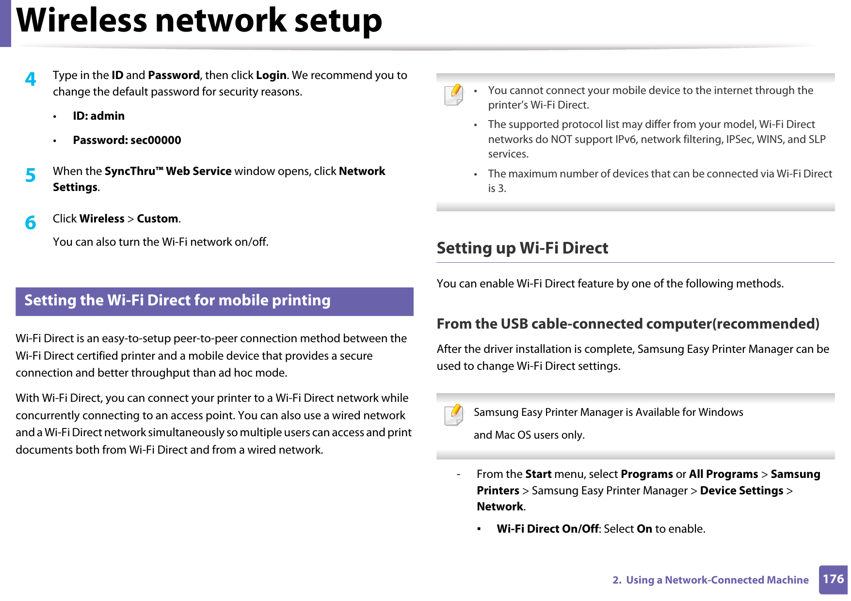 Wireless network setup1762.  Using a Network-Connected Machine4  Type in the ID and Password, then click Login. We recommend you to change the default password for security reasons.•ID: admin •Password: sec00000 5  When the SyncThru™ Web Service window opens, click Network Settings.6  Click Wireless &gt; Custom.You can also turn the Wi-Fi network on/off.20 Setting the Wi-Fi Direct for mobile printingWi-Fi Direct is an easy-to-setup peer-to-peer connection method between the Wi-Fi Direct certified printer and a mobile device that provides a secure connection and better throughput than ad hoc mode.With Wi-Fi Direct, you can connect your printer to a Wi-Fi Direct network while concurrently connecting to an access point. You can also use a wired network and a Wi-Fi Direct network simultaneously so multiple users can access and print documents both from Wi-Fi Direct and from a wired network. • You cannot connect your mobile device to the internet through the printer’s Wi-Fi Direct.• The supported protocol list may differ from your model, Wi-Fi Direct networks do NOT support IPv6, network filtering, IPSec, WINS, and SLP services. • The maximum number of devices that can be connected via Wi-Fi Direct is 3. Setting up Wi-Fi DirectYou can enable Wi-Fi Direct feature by one of the following methods.From the USB cable-connected computer(recommended)After the driver installation is complete, Samsung Easy Printer Manager can be used to change Wi-Fi Direct settings. Samsung Easy Printer Manager is Available for Windowsand Mac OS users only. - From the Start menu, select Programs or All Programs &gt; Samsung Printers &gt; Samsung Easy Printer Manager &gt; Device Settings &gt; Network.▪Wi-Fi Direct On/Off: Select On to enable.