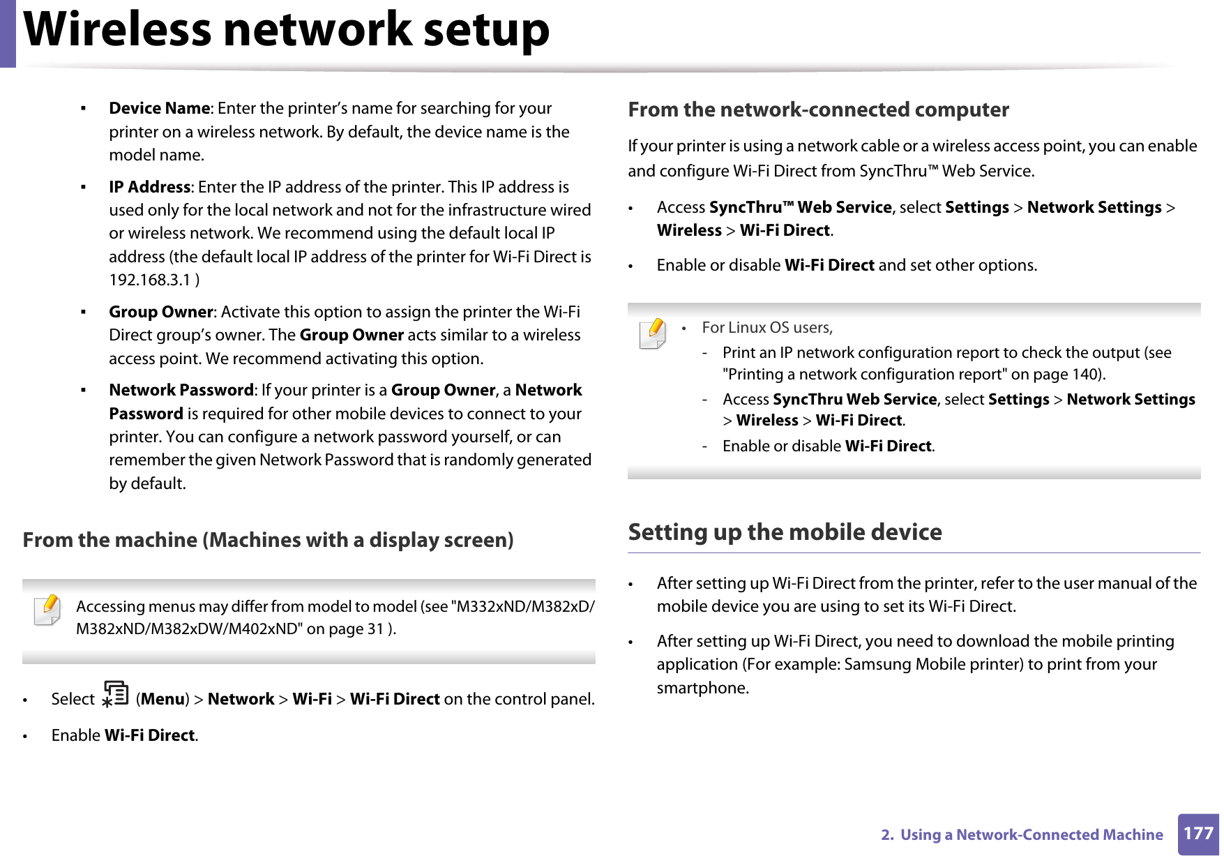 Wireless network setup1772.  Using a Network-Connected Machine▪Device Name: Enter the printer’s name for searching for your printer on a wireless network. By default, the device name is the model name.▪IP Address: Enter the IP address of the printer. This IP address is used only for the local network and not for the infrastructure wired or wireless network. We recommend using the default local IP address (the default local IP address of the printer for Wi-Fi Direct is 192.168.3.1 )▪Group Owner: Activate this option to assign the printer the Wi-Fi Direct group’s owner. The Group Owner acts similar to a wireless access point. We recommend activating this option.▪Network Password: If your printer is a Group Owner, a Network Password is required for other mobile devices to connect to your printer. You can configure a network password yourself, or can remember the given Network Password that is randomly generated by default.From the machine (Machines with a display screen) Accessing menus may differ from model to model (see &quot;M332xND/M382xD/M382xND/M382xDW/M402xND&quot; on page 31 ). • Select (Menu) &gt; Network &gt; Wi-Fi &gt; Wi-Fi Direct on the control panel.• Enable Wi-Fi Direct.From the network-connected computerIf your printer is using a network cable or a wireless access point, you can enable and configure Wi-Fi Direct from SyncThru™ Web Service.• Access SyncThru™ Web Service, select Settings &gt; Network Settings &gt; Wireless &gt; Wi-Fi Direct.• Enable or disable Wi-Fi Direct and set other options. •For Linux OS users,- Print an IP network configuration report to check the output (see &quot;Printing a network configuration report&quot; on page 140).- Access SyncThru Web Service, select Settings &gt; Network Settings &gt; Wireless &gt; Wi-Fi Direct.- Enable or disable Wi-Fi Direct. Setting up the mobile device• After setting up Wi-Fi Direct from the printer, refer to the user manual of the mobile device you are using to set its Wi-Fi Direct.• After setting up Wi-Fi Direct, you need to download the mobile printing application (For example: Samsung Mobile printer) to print from your smartphone.