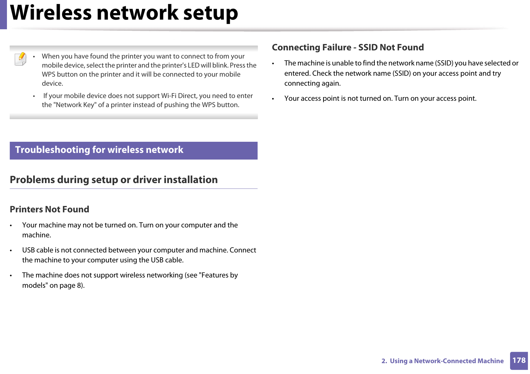 Wireless network setup1782.  Using a Network-Connected Machine • When you have found the printer you want to connect to from your mobile device, select the printer and the printer&apos;s LED will blink. Press the WPS button on the printer and it will be connected to your mobile device.•  If your mobile device does not support Wi-Fi Direct, you need to enter the &quot;Network Key&quot; of a printer instead of pushing the WPS button. 21 Troubleshooting for wireless networkProblems during setup or driver installationPrinters Not Found• Your machine may not be turned on. Turn on your computer and the machine.• USB cable is not connected between your computer and machine. Connect the machine to your computer using the USB cable.• The machine does not support wireless networking (see &quot;Features by models&quot; on page 8). Connecting Failure - SSID Not Found• The machine is unable to find the network name (SSID) you have selected or entered. Check the network name (SSID) on your access point and try connecting again. • Your access point is not turned on. Turn on your access point.