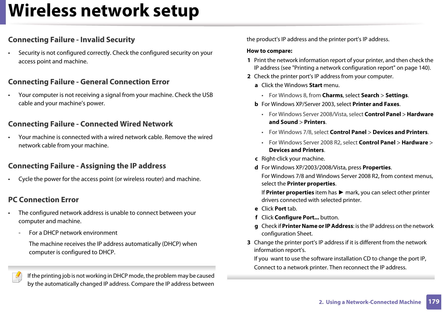 Wireless network setup1792.  Using a Network-Connected MachineConnecting Failure - Invalid Security• Security is not configured correctly. Check the configured security on your access point and machine.Connecting Failure - General Connection Error• Your computer is not receiving a signal from your machine. Check the USB cable and your machine’s power.Connecting Failure - Connected Wired Network• Your machine is connected with a wired network cable. Remove the wired network cable from your machine.Connecting Failure - Assigning the IP address• Cycle the power for the access point (or wireless router) and machine.PC Connection Error• The configured network address is unable to connect between your computer and machine.- For a DHCP network environmentThe machine receives the IP address automatically (DHCP) when computer is configured to DHCP. If the printing job is not working in DHCP mode, the problem may be caused by the automatically changed IP address. Compare the IP address between the product&apos;s IP address and the printer port&apos;s IP address.How to compare:1  Print the network information report of your printer, and then check the IP address (see &quot;Printing a network configuration report&quot; on page 140).2  Check the printer port&apos;s IP address from your computer.a  Click the Windows Start menu. • For Windows 8, from Charms, select Search &gt; Settings.b  For Windows XP/Server 2003, select Printer and Faxes. • For Windows Server 2008/Vista, select Control Panel &gt; Hardware and Sound &gt; Printers. • For Windows 7/8, select Control Panel &gt; Devices and Printers. • For Windows Server 2008 R2, select Control Panel &gt; Hardware &gt; Devices and Printers. c  Right-click your machine.d  For Windows XP/2003/2008/Vista, press Properties.For Windows 7/8 and Windows Server 2008 R2, from context menus, select the Printer properties.If Printer properties item has ► mark, you can select other printer drivers connected with selected printer.e  Click Port tab.f  Click Configure Port... button.g  Check if Printer Name or IP Address: is the IP address on the network configuration Sheet.3  Change the printer port&apos;s IP address if it is different from the network information report&apos;s.If you  want to use the software installation CD to change the port IP, Connect to a network printer. Then reconnect the IP address. 