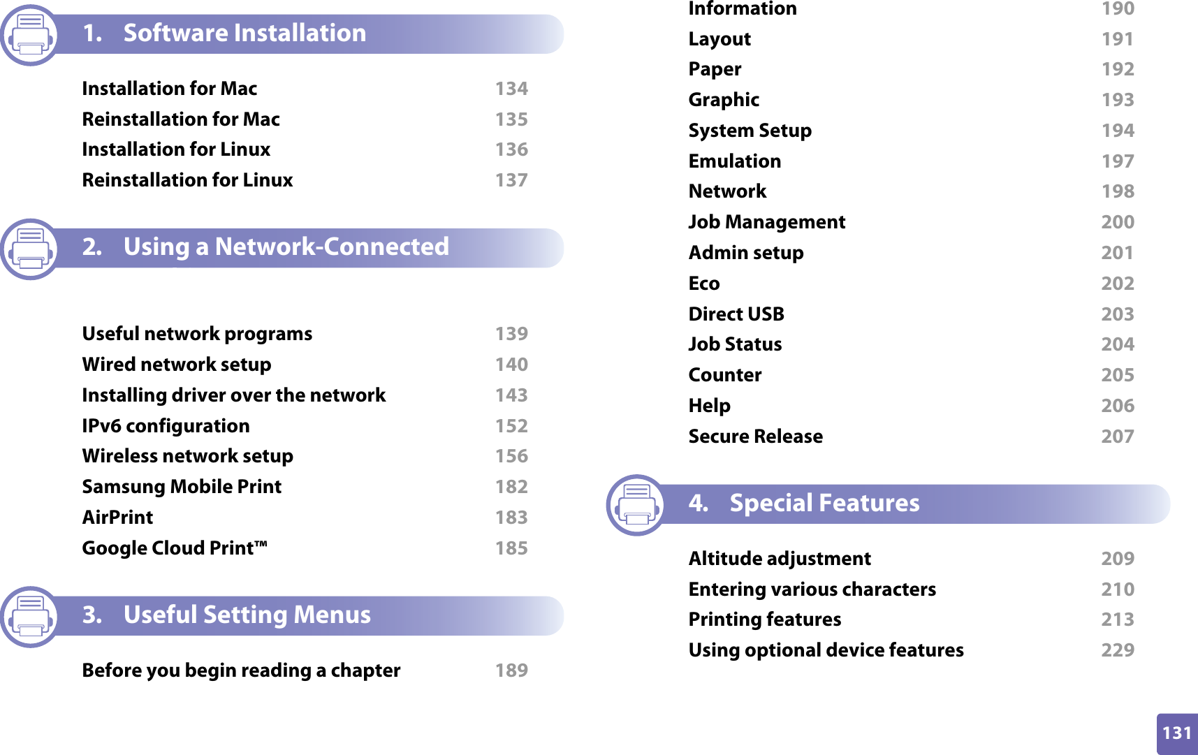 131ADVANCED1. Software InstallationInstallation for Mac  134Reinstallation for Mac  135Installation for Linux  136Reinstallation for Linux  1372. Using a Network-Connected MachineUseful network programs  139Wired network setup  140Installing driver over the network  143IPv6 configuration  152Wireless network setup  156Samsung Mobile Print  182AirPrint  183Google Cloud Print™  1853. Useful Setting MenusBefore you begin reading a chapter  189Information  190Layout  191Paper  192Graphic  193System Setup  194Emulation  197Network  198Job Management  200Admin setup  201Eco  202Direct USB  203Job Status  204Counter  205Help  206Secure Release  2074. Special FeaturesAltitude adjustment  209Entering various characters  210Printing features  213Using optional device features  229