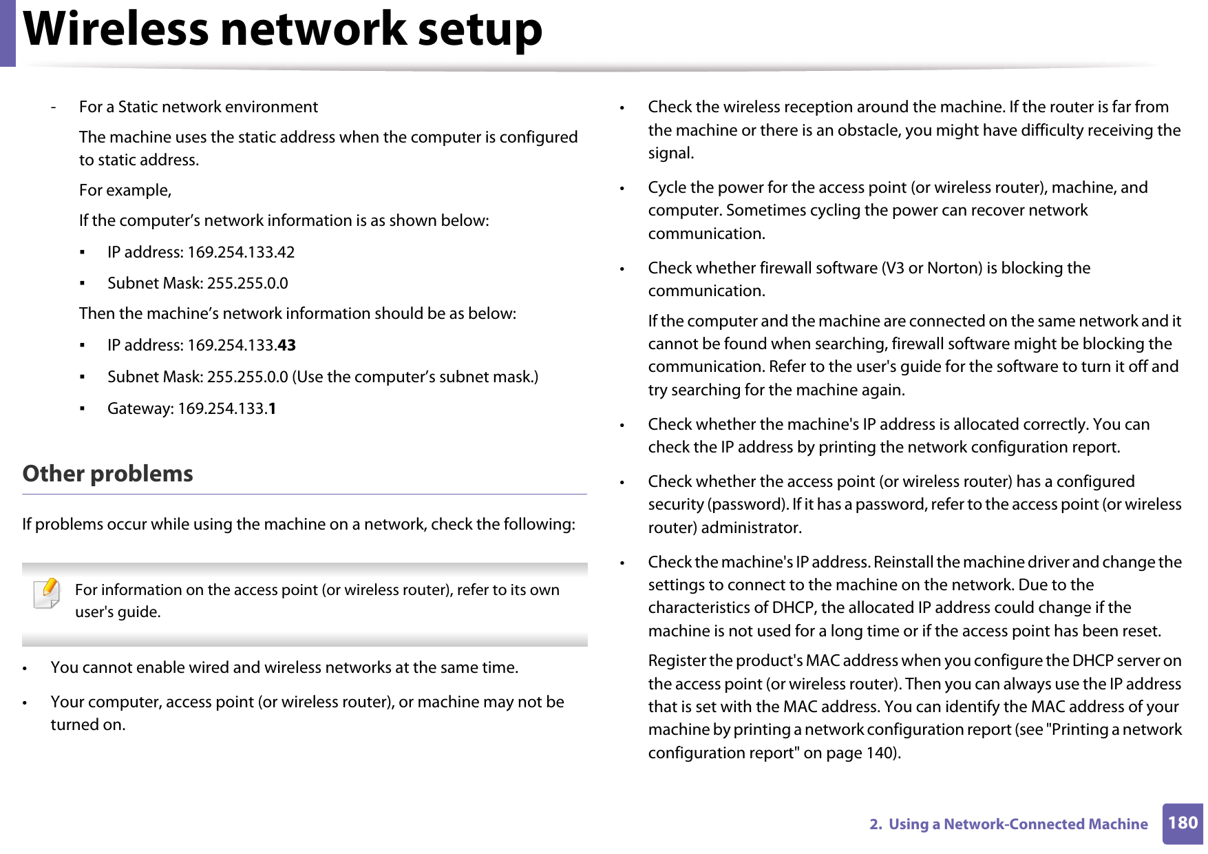 Wireless network setup1802.  Using a Network-Connected Machine- For a Static network environmentThe machine uses the static address when the computer is configured to static address.For example,If the computer’s network information is as shown below:▪IP address: 169.254.133.42▪Subnet Mask: 255.255.0.0Then the machine’s network information should be as below:▪IP address: 169.254.133.43▪Subnet Mask: 255.255.0.0 (Use the computer’s subnet mask.)▪Gateway: 169.254.133.1Other problemsIf problems occur while using the machine on a network, check the following:  For information on the access point (or wireless router), refer to its own user&apos;s guide.  • You cannot enable wired and wireless networks at the same time.• Your computer, access point (or wireless router), or machine may not be turned on.• Check the wireless reception around the machine. If the router is far from the machine or there is an obstacle, you might have difficulty receiving the signal. • Cycle the power for the access point (or wireless router), machine, and computer. Sometimes cycling the power can recover network communication.• Check whether firewall software (V3 or Norton) is blocking the communication. If the computer and the machine are connected on the same network and it cannot be found when searching, firewall software might be blocking the communication. Refer to the user&apos;s guide for the software to turn it off and try searching for the machine again.• Check whether the machine&apos;s IP address is allocated correctly. You can check the IP address by printing the network configuration report.• Check whether the access point (or wireless router) has a configured security (password). If it has a password, refer to the access point (or wireless router) administrator.• Check the machine&apos;s IP address. Reinstall the machine driver and change the settings to connect to the machine on the network. Due to the characteristics of DHCP, the allocated IP address could change if the machine is not used for a long time or if the access point has been reset.Register the product&apos;s MAC address when you configure the DHCP server on the access point (or wireless router). Then you can always use the IP address that is set with the MAC address. You can identify the MAC address of your machine by printing a network configuration report (see &quot;Printing a network configuration report&quot; on page 140).