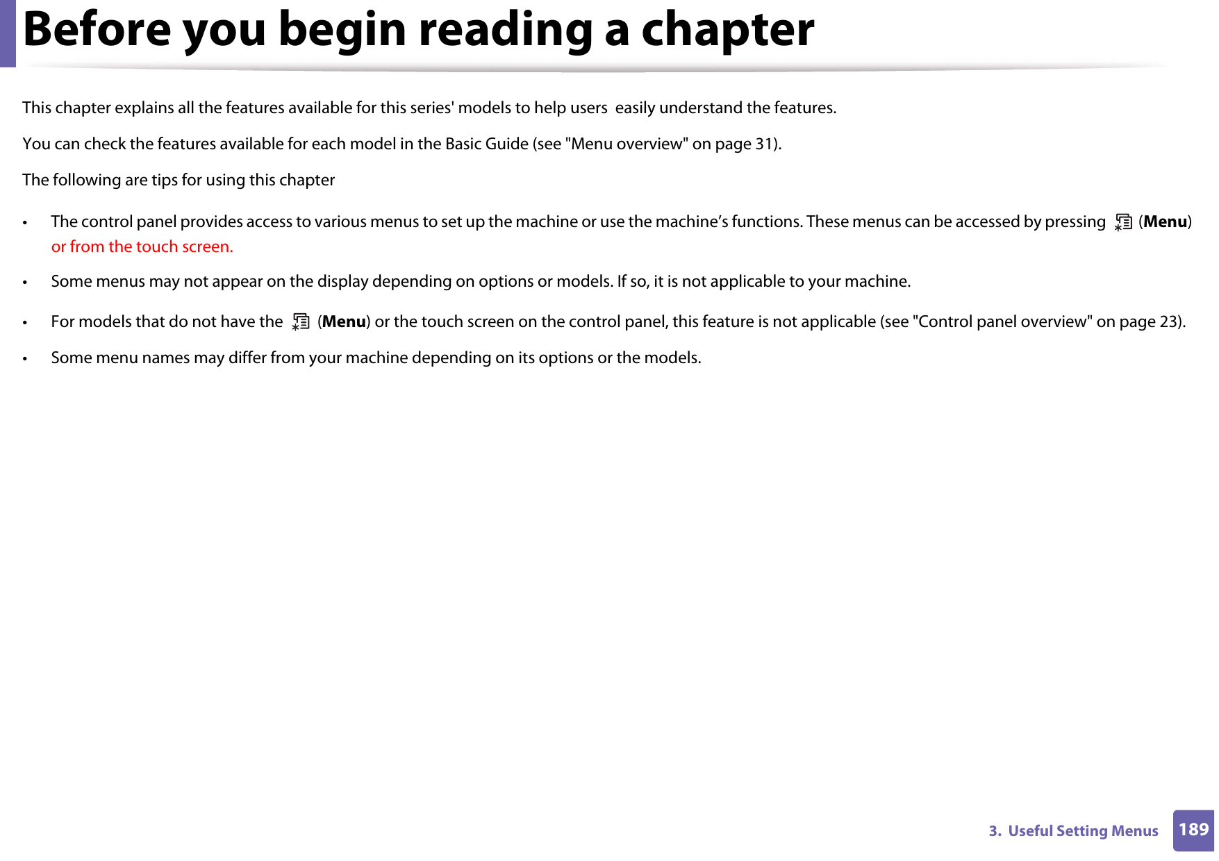 1893.  Useful Setting MenusBefore you begin reading a chapterThis chapter explains all the features available for this series&apos; models to help users  easily understand the features.You can check the features available for each model in the Basic Guide (see &quot;Menu overview&quot; on page 31).The following are tips for using this chapter• The control panel provides access to various menus to set up the machine or use the machine’s functions. These menus can be accessed by pressing   (Menu) or from the touch screen.• Some menus may not appear on the display depending on options or models. If so, it is not applicable to your machine.• For models that do not have the   (Menu) or the touch screen on the control panel, this feature is not applicable (see &quot;Control panel overview&quot; on page 23).• Some menu names may differ from your machine depending on its options or the models.