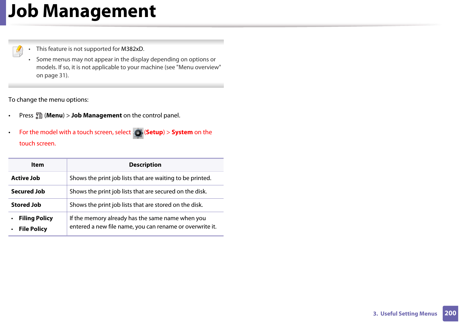2003.  Useful Setting MenusJob Management • This feature is not supported for M382xD.• Some menus may not appear in the display depending on options or models. If so, it is not applicable to your machine (see &quot;Menu overview&quot; on page 31). To change the menu options:• Press  (Menu) &gt; Job Management on the control panel.•For the model with a touch screen, select  (Setup) &gt; System on the touch screen.Item DescriptionActive Job Shows the print job lists that are waiting to be printed.Secured Job Shows the print job lists that are secured on the disk.Stored Job Shows the print job lists that are stored on the disk.•Filing Policy•File PolicyIf the memory already has the same name when you entered a new file name, you can rename or overwrite it.