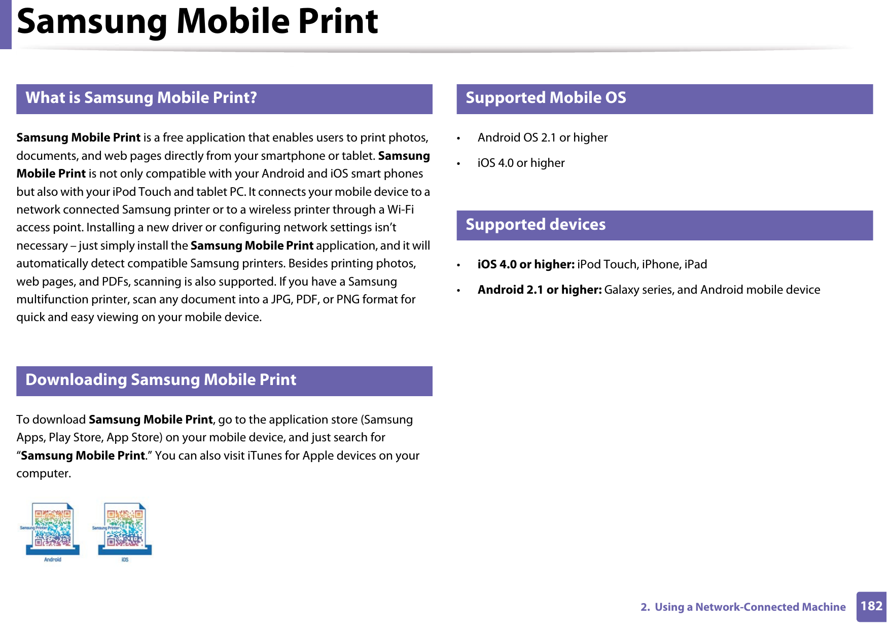 1822.  Using a Network-Connected MachineSamsung Mobile Print22 What is Samsung Mobile Print?Samsung Mobile Print is a free application that enables users to print photos, documents, and web pages directly from your smartphone or tablet. Samsung Mobile Print is not only compatible with your Android and iOS smart phones but also with your iPod Touch and tablet PC. It connects your mobile device to a network connected Samsung printer or to a wireless printer through a Wi-Fi access point. Installing a new driver or configuring network settings isn’t necessary – just simply install the Samsung Mobile Print application, and it will automatically detect compatible Samsung printers. Besides printing photos, web pages, and PDFs, scanning is also supported. If you have a Samsung multifunction printer, scan any document into a JPG, PDF, or PNG format for quick and easy viewing on your mobile device. 23 Downloading Samsung Mobile PrintTo download Samsung Mobile Print, go to the application store (Samsung Apps, Play Store, App Store) on your mobile device, and just search for “Samsung Mobile Print.” You can also visit iTunes for Apple devices on your computer.24 Supported Mobile OS • Android OS 2.1 or higher • iOS 4.0 or higher25 Supported devices•iOS 4.0 or higher: iPod Touch, iPhone, iPad•Android 2.1 or higher: Galaxy series, and Android mobile device