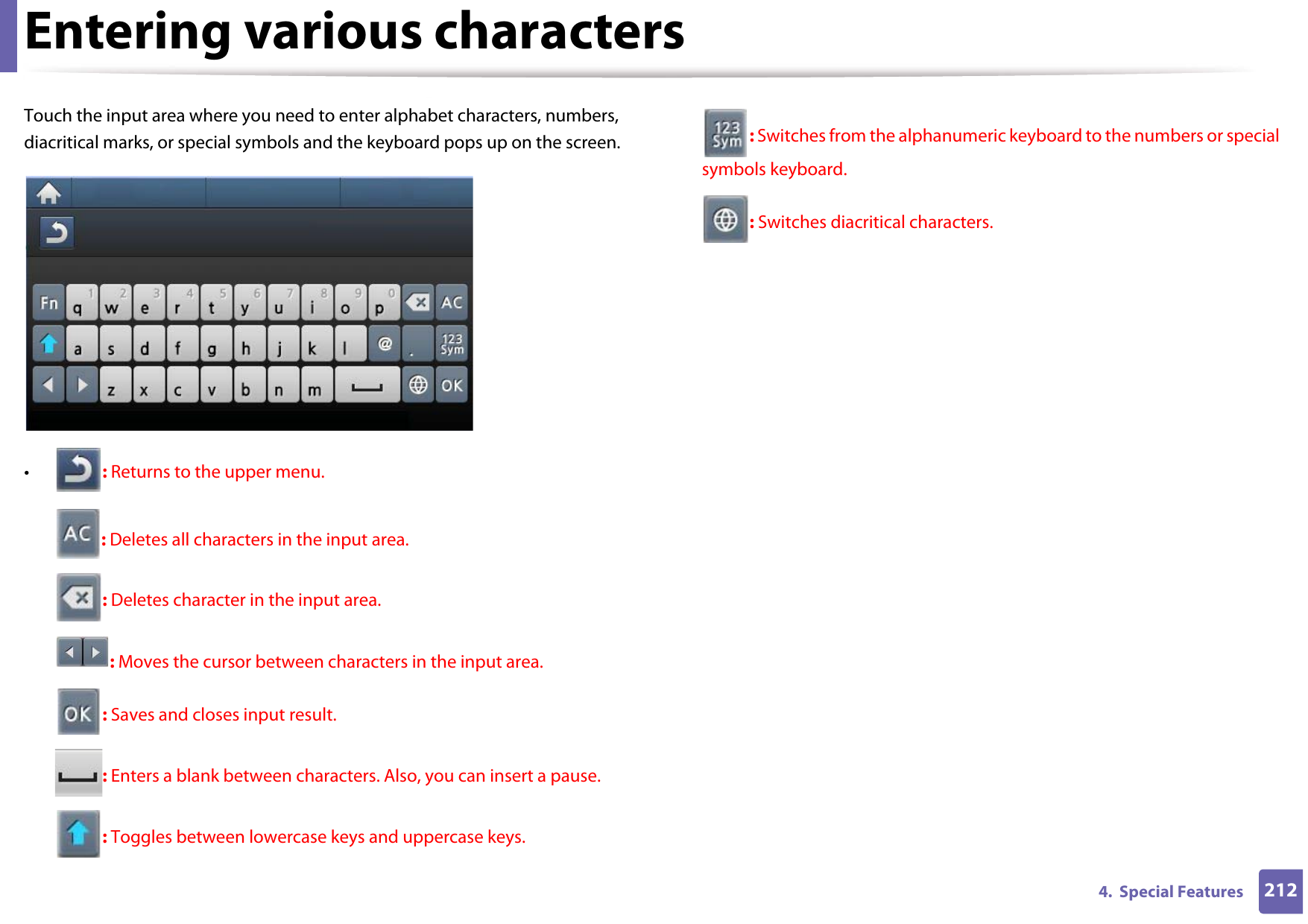 Entering various characters2124.  Special FeaturesTouch the input area where you need to enter alphabet characters, numbers, diacritical marks, or special symbols and the keyboard pops up on the screen.•: Returns to the upper menu.: Deletes all characters in the input area.: Deletes character in the input area.: Moves the cursor between characters in the input area.: Saves and closes input result.: Enters a blank between characters. Also, you can insert a pause.: Toggles between lowercase keys and uppercase keys.: Switches from the alphanumeric keyboard to the numbers or special symbols keyboard.: Switches diacritical characters.