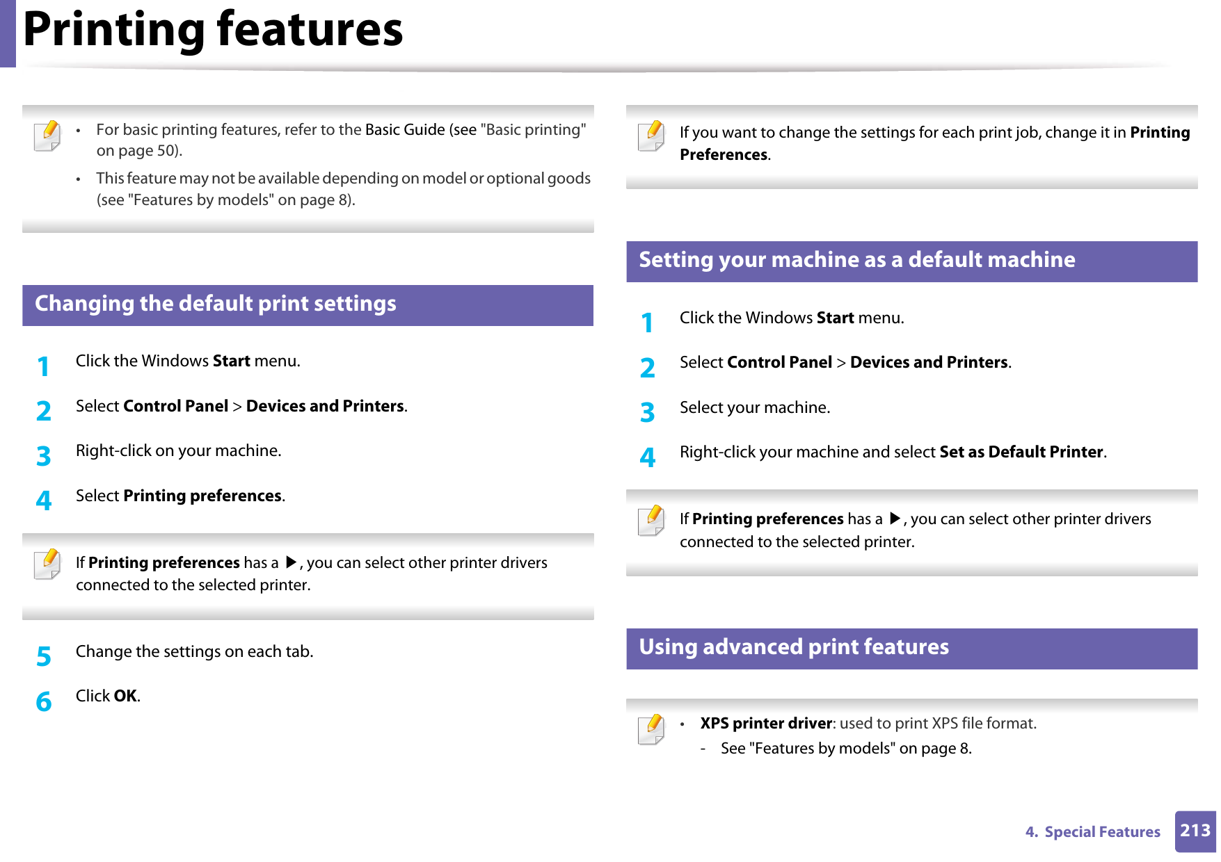 2134.  Special FeaturesPrinting features • For basic printing features, refer to the Basic Guide (see &quot;Basic printing&quot; on page 50).• This feature may not be available depending on model or optional goods (see &quot;Features by models&quot; on page 8). 4 Changing the default print settings1Click the Windows Start menu. 2  Select Control Panel &gt; Devices and Printers.3  Right-click on your machine.4  Select Printing preferences. If Printing preferences has a ▶, you can select other printer drivers connected to the selected printer. 5  Change the settings on each tab. 6  Click OK. If you want to change the settings for each print job, change it in Printing Preferences.  5 Setting your machine as a default machine1Click the Windows Start menu.2  Select Control Panel &gt; Devices and Printers.3  Select your machine.4  Right-click your machine and select Set as Default Printer. If Printing preferences has a ▶, you can select other printer drivers connected to the selected printer. 6 Using advanced print features •XPS printer driver: used to print XPS file format. - See &quot;Features by models&quot; on page 8.