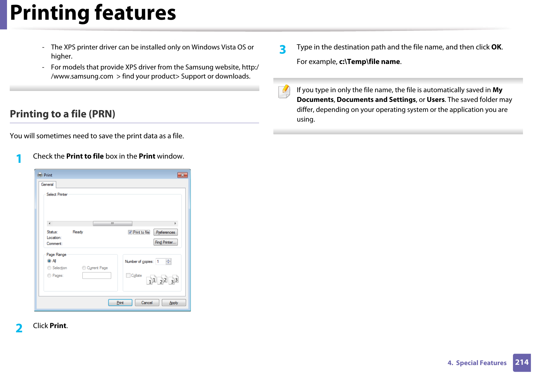 Printing features2144.  Special Features- The XPS printer driver can be installed only on Windows Vista OS or higher.- For models that provide XPS driver from the Samsung website, http://www.samsung.com  &gt; find your product&gt; Support or downloads. Printing to a file (PRN)You will sometimes need to save the print data as a file. 1Check the Print to file box in the Print window.2  Click Print.3  Type in the destination path and the file name, and then click OK.For example, c:\Temp\file name. If you type in only the file name, the file is automatically saved in My Documents, Documents and Settings, or Users. The saved folder may differ, depending on your operating system or the application you are using. 