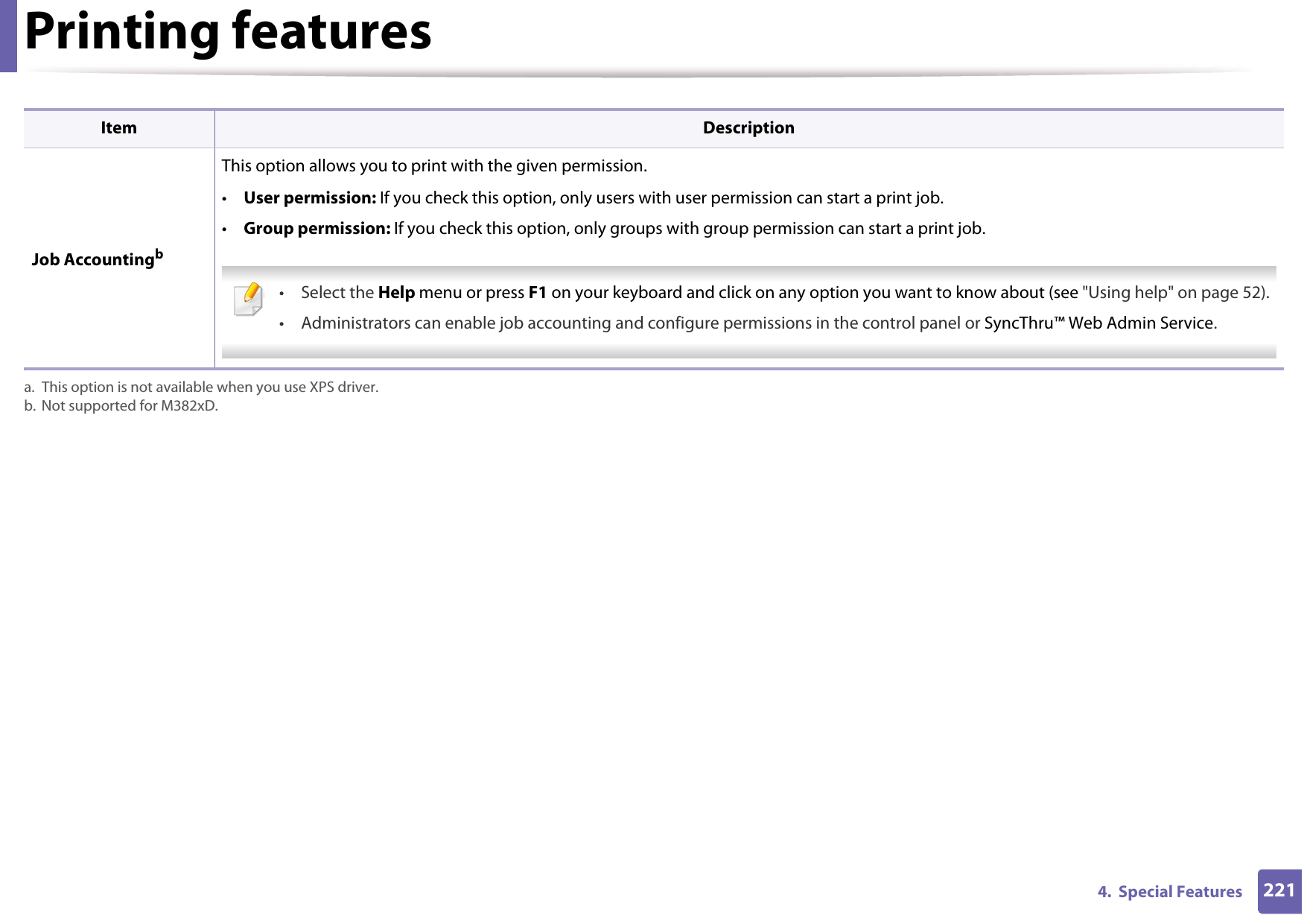 Printing features2214.  Special Features Job AccountingbThis option allows you to print with the given permission.•User permission: If you check this option, only users with user permission can start a print job.•Group permission: If you check this option, only groups with group permission can start a print job. • Select the Help menu or press F1 on your keyboard and click on any option you want to know about (see &quot;Using help&quot; on page 52).• Administrators can enable job accounting and configure permissions in the control panel or SyncThru™ Web Admin Service. a. This option is not available when you use XPS driver.b. Not supported for M382xD.Item Description