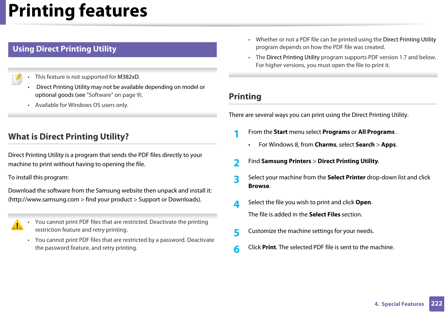 Printing features2224.  Special Features7 Using Direct Printing Utility • This feature is not supported for M382xD.• Direct Printing Utility may not be available depending on model or optional goods (see &quot;Software&quot; on page 9). • Available for Windows OS users only. What is Direct Printing Utility?Direct Printing Utility is a program that sends the PDF files directly to your machine to print without having to opening the file.To install this program:Download the software from the Samsung website then unpack and install it: (http://www.samsung.com &gt; find your product &gt; Support or Downloads). • You cannot print PDF files that are restricted. Deactivate the printing restriction feature and retry printing.• You cannot print PDF files that are restricted by a password. Deactivate the password feature, and retry printing.• Whether or not a PDF file can be printed using the Direct Printing Utility program depends on how the PDF file was created.• The Direct Printing Utility program supports PDF version 1.7 and below. For higher versions, you must open the file to print it. PrintingThere are several ways you can print using the Direct Printing Utility.1From the Start menu select Programs or All Programs .• For Windows 8, from Charms, select Search &gt; Apps.2  Find Samsung Printers &gt; Direct Printing Utility.3  Select your machine from the Select Printer drop-down list and click Browse.4  Select the file you wish to print and click Open.The file is added in the Select Files section.5  Customize the machine settings for your needs. 6  Click Print. The selected PDF file is sent to the machine.