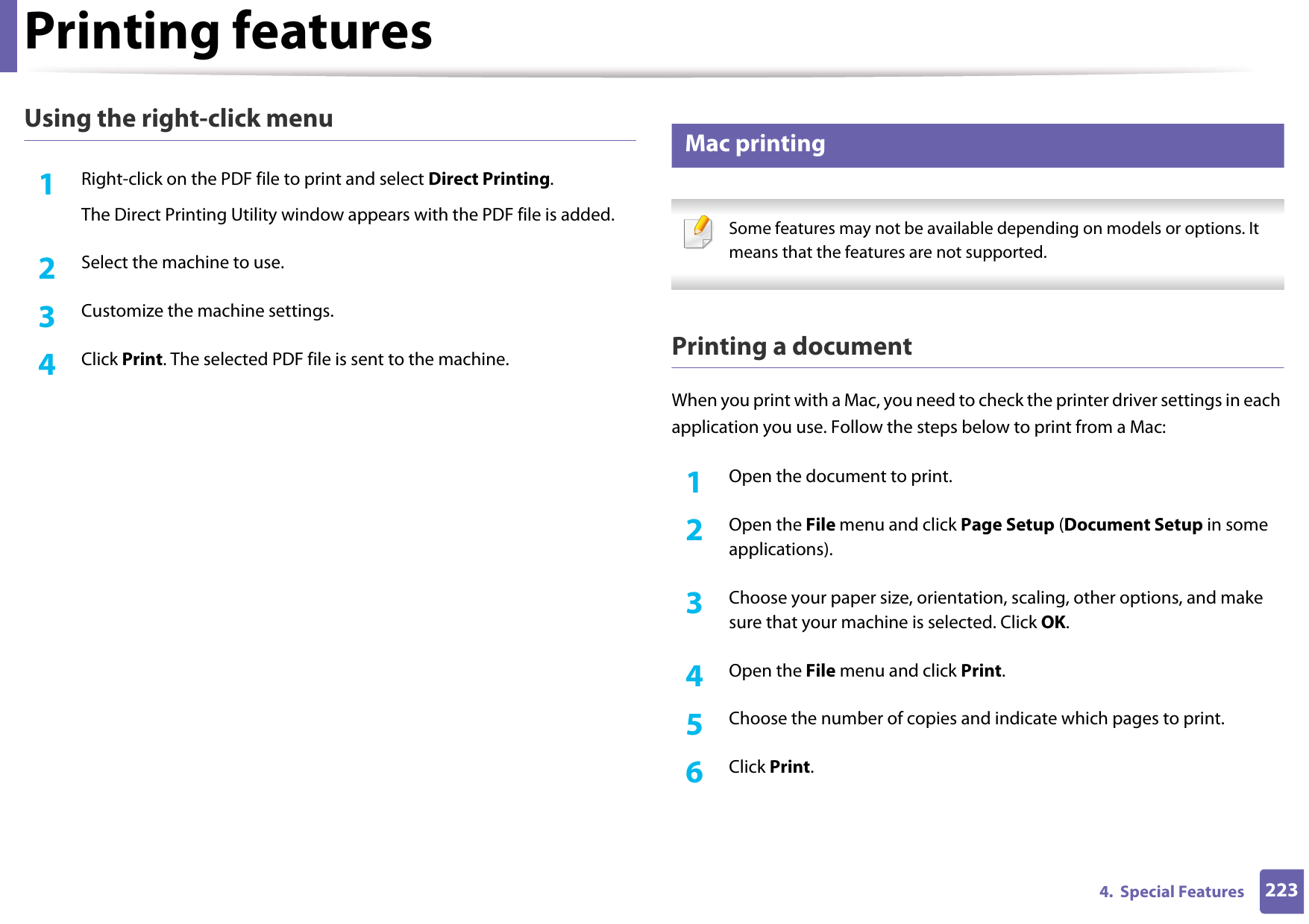 Printing features2234.  Special FeaturesUsing the right-click menu1Right-click on the PDF file to print and select Direct Printing.The Direct Printing Utility window appears with the PDF file is added.2  Select the machine to use.3  Customize the machine settings. 4  Click Print. The selected PDF file is sent to the machine.8 Mac printing Some features may not be available depending on models or options. It means that the features are not supported. Printing a documentWhen you print with a Mac, you need to check the printer driver settings in each application you use. Follow the steps below to print from a Mac:1Open the document to print.2  Open the File menu and click Page Setup (Document Setup in some applications).3  Choose your paper size, orientation, scaling, other options, and make sure that your machine is selected. Click OK.4  Open the File menu and click Print. 5  Choose the number of copies and indicate which pages to print. 6  Click Print.
