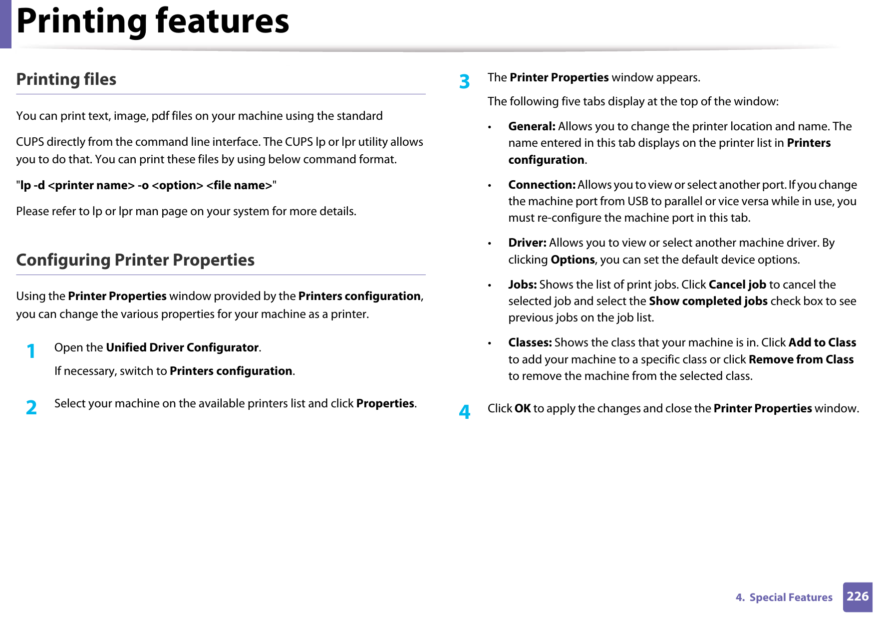 Printing features2264.  Special FeaturesPrinting filesYou can print text, image, pdf files on your machine using the standardCUPS directly from the command line interface. The CUPS lp or lpr utility allows you to do that. You can print these files by using below command format.&quot;lp -d &lt;printer name&gt; -o &lt;option&gt; &lt;file name&gt;&quot;Please refer to lp or lpr man page on your system for more details.Configuring Printer PropertiesUsing the Printer Properties window provided by the Printers configuration, you can change the various properties for your machine as a printer.1Open the Unified Driver Configurator.If necessary, switch to Printers configuration.2  Select your machine on the available printers list and click Properties.3  The Printer Properties window appears.The following five tabs display at the top of the window:•General: Allows you to change the printer location and name. The name entered in this tab displays on the printer list in Printers configuration.•Connection: Allows you to view or select another port. If you change the machine port from USB to parallel or vice versa while in use, you must re-configure the machine port in this tab.•Driver: Allows you to view or select another machine driver. By clicking Options, you can set the default device options.•Jobs: Shows the list of print jobs. Click Cancel job to cancel the selected job and select the Show completed jobs check box to see previous jobs on the job list.•Classes: Shows the class that your machine is in. Click Add to Class to add your machine to a specific class or click Remove from Class to remove the machine from the selected class.4  Click OK to apply the changes and close the Printer Properties window.