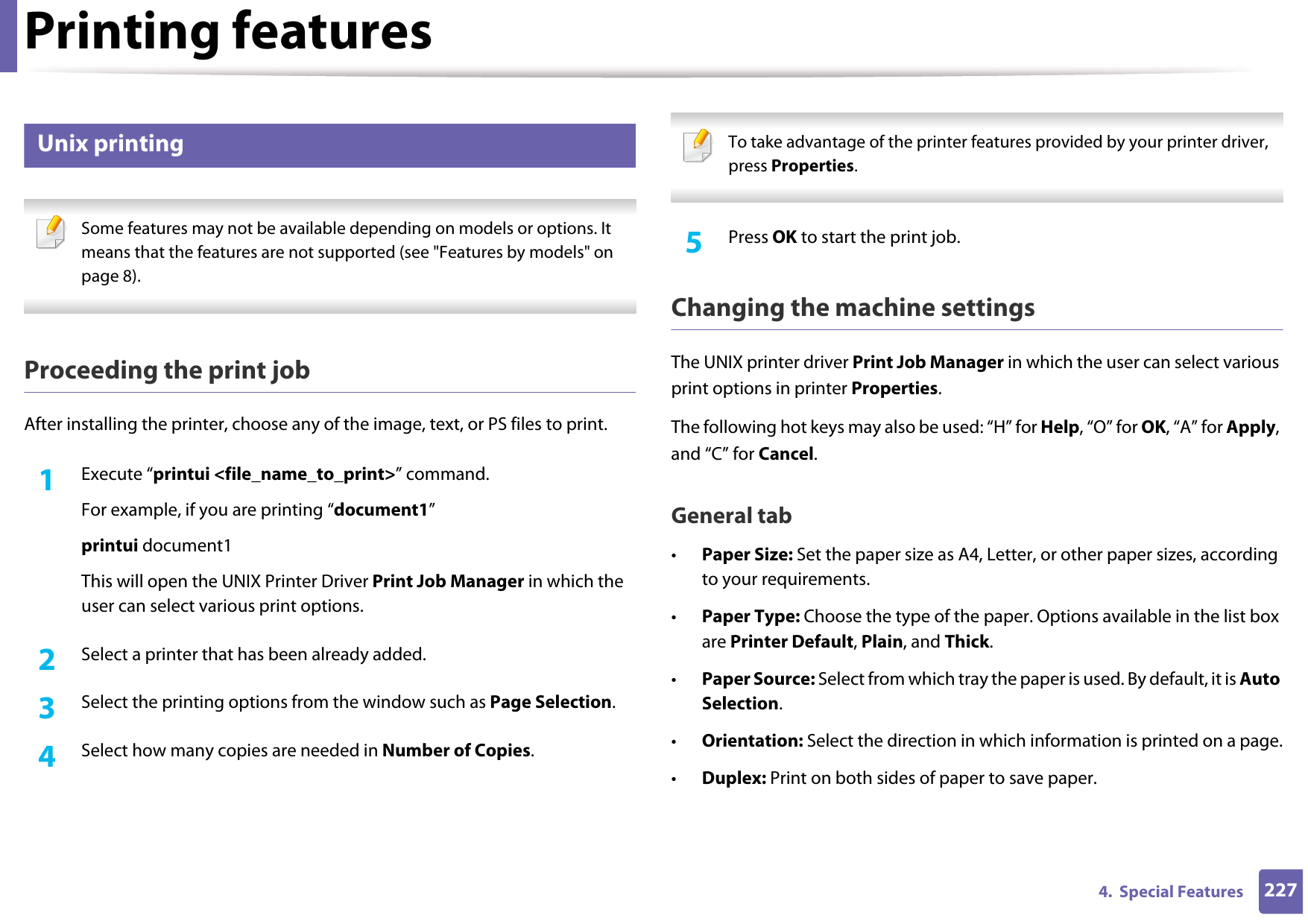 Printing features2274.  Special Features10 Unix printing  Some features may not be available depending on models or options. It means that the features are not supported (see &quot;Features by models&quot; on page 8). Proceeding the print jobAfter installing the printer, choose any of the image, text, or PS files to print.1Execute “printui &lt;file_name_to_print&gt;” command.For example, if you are printing “document1”printui document1This will open the UNIX Printer Driver Print Job Manager in which the user can select various print options.2  Select a printer that has been already added.3  Select the printing options from the window such as Page Selection.4  Select how many copies are needed in Number of Copies. To take advantage of the printer features provided by your printer driver, press Properties. 5  Press OK to start the print job.Changing the machine settingsThe UNIX printer driver Print Job Manager in which the user can select various print options in printer Properties.The following hot keys may also be used: “H” for Help, “O” for OK, “A” for Apply, and “C” for Cancel.General tab•Paper Size: Set the paper size as A4, Letter, or other paper sizes, according to your requirements.•Paper Type: Choose the type of the paper. Options available in the list box are Printer Default, Plain, and Thick.•Paper Source: Select from which tray the paper is used. By default, it is Auto Selection.•Orientation: Select the direction in which information is printed on a page.•Duplex: Print on both sides of paper to save paper.