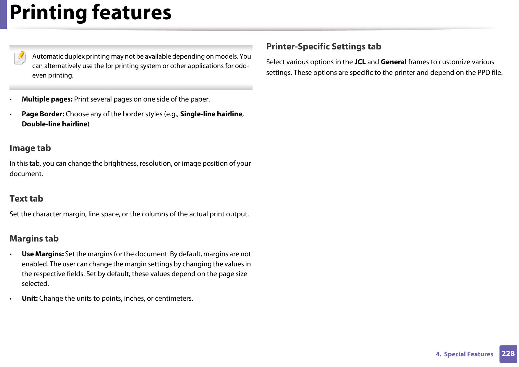 Printing features2284.  Special Features Automatic duplex printing may not be available depending on models. You can alternatively use the lpr printing system or other applications for odd-even printing. •Multiple pages: Print several pages on one side of the paper.•Page Border: Choose any of the border styles (e.g., Single-line hairline, Double-line hairline)Image tabIn this tab, you can change the brightness, resolution, or image position of your document.Text tabSet the character margin, line space, or the columns of the actual print output.Margins tab•Use Margins: Set the margins for the document. By default, margins are not enabled. The user can change the margin settings by changing the values in the respective fields. Set by default, these values depend on the page size selected.•Unit: Change the units to points, inches, or centimeters.Printer-Specific Settings tabSelect various options in the JCL and General frames to customize various settings. These options are specific to the printer and depend on the PPD file.