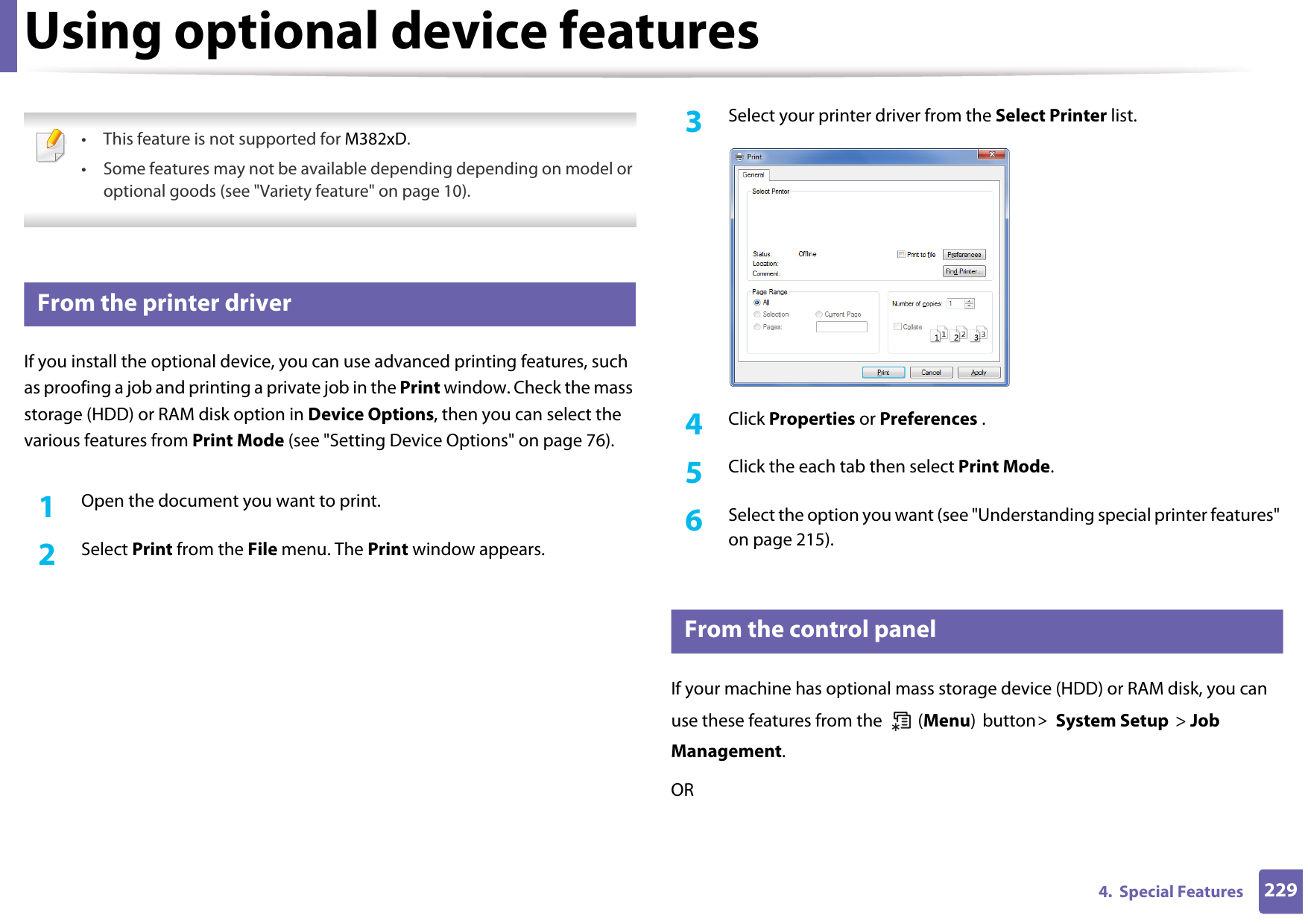 2294.  Special FeaturesUsing optional device features • This feature is not supported for M382xD.• Some features may not be available depending depending on model or optional goods (see &quot;Variety feature&quot; on page 10). 11 From the printer driverIf you install the optional device, you can use advanced printing features, such as proofing a job and printing a private job in the Print window. Check the mass storage (HDD) or RAM disk option in Device Options, then you can select the various features from Print Mode (see &quot;Setting Device Options&quot; on page 76).1Open the document you want to print.2  Select Print from the File menu. The Print window appears. 3  Select your printer driver from the Select Printer list.4  Click Properties or Preferences .5  Click the each tab then select Print Mode.6  Select the option you want (see &quot;Understanding special printer features&quot; on page 215).12 From the control panelIf your machine has optional mass storage device (HDD) or RAM disk, you can use these features from the   (Menu) button&gt; System Setup &gt; Job Management. OR
