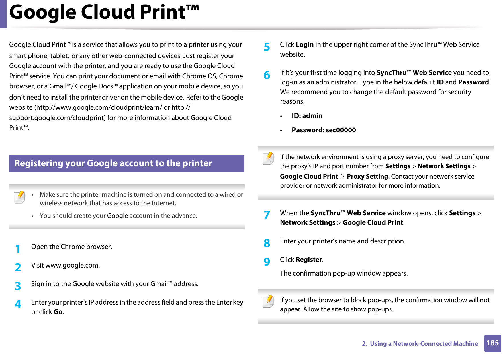 1852.  Using a Network-Connected MachineGoogle Cloud Print™Google Cloud Print™ is a service that allows you to print to a printer using your smart phone, tablet, or any other web-connected devices. Just register your Google account with the printer, and you are ready to use the Google Cloud Print™ service. You can print your document or email with Chrome OS, Chrome browser, or a Gmail™/ Google Docs™ application on your mobile device, so you don’t need to install the printer driver on the mobile device. Refer to the Google website (http://www.google.com/cloudprint/learn/ or http://support.google.com/cloudprint) for more information about Google Cloud Print™.28 Registering your Google account to the printer • Make sure the printer machine is turned on and connected to a wired or wireless network that has access to the Internet. •You should create your Google account in the advance.  1Open the Chrome browser.2  Visit www.google.com.3  Sign in to the Google website with your Gmail™ address.4  Enter your printer’s IP address in the address field and press the Enter key or click Go.5  Click Login in the upper right corner of the SyncThru™ Web Service website.6  If it’s your first time logging into SyncThru™ Web Service you need to log-in as an administrator. Type in the below default ID and Password. We recommend you to change the default password for security reasons.•ID: admin•Password: sec00000  If the network environment is using a proxy server, you need to configure the proxy’s IP and port number from Settings &gt; Network Settings &gt; Google Cloud Print &gt; Proxy Setting. Contact your network service provider or network administrator for more information.  7  When the SyncThru™ Web Service window opens, click Settings &gt; Network Settings &gt; Google Cloud Print.8  Enter your printer’s name and description.9  Click Register.The confirmation pop-up window appears. If you set the browser to block pop-ups, the confirmation window will not appear. Allow the site to show pop-ups.  