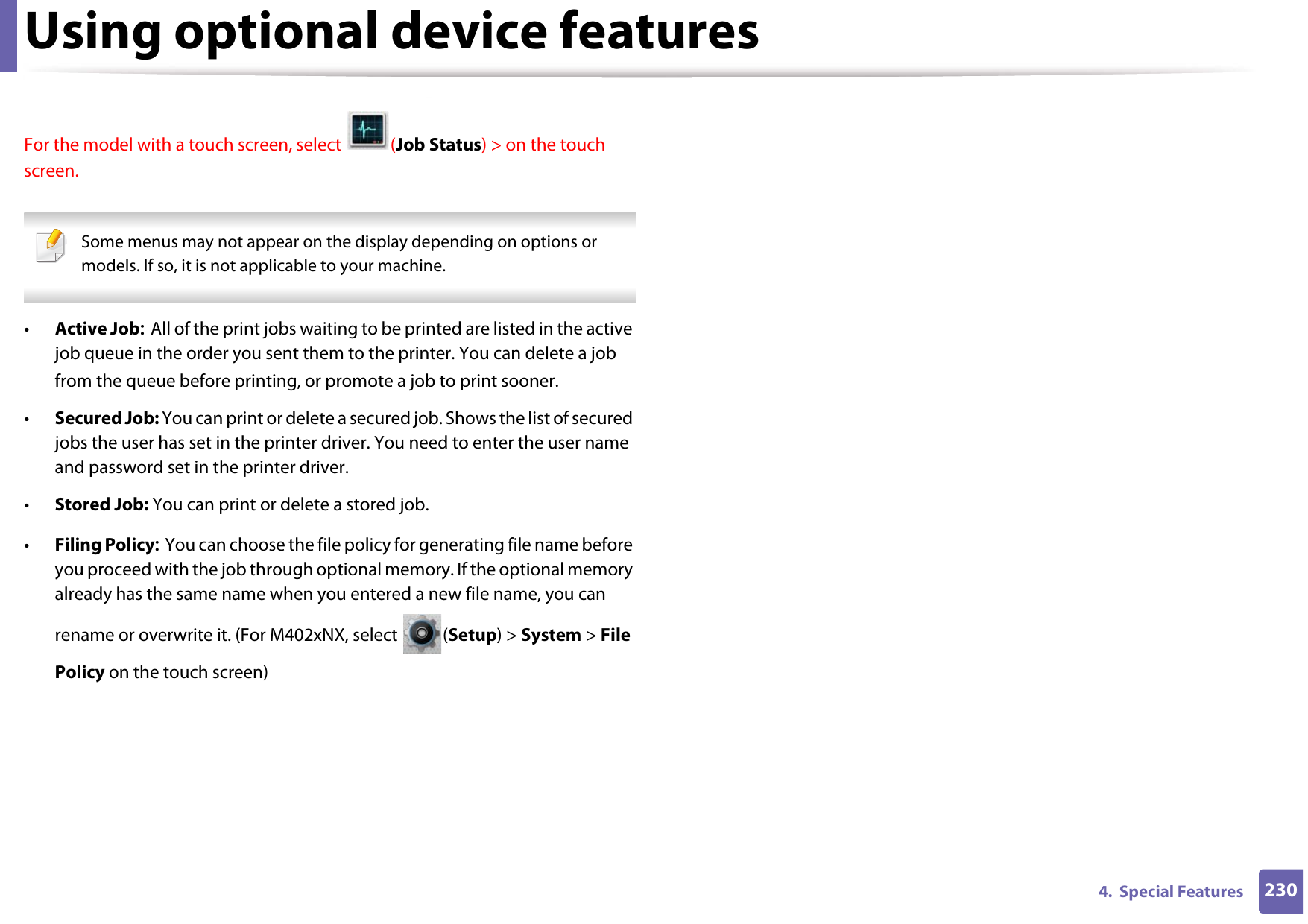 Using optional device features2304.  Special FeaturesFor the model with a touch screen, select  (Job Status) &gt; on the touch screen. Some menus may not appear on the display depending on options or models. If so, it is not applicable to your machine. •Active Job: All of the print jobs waiting to be printed are listed in the active job queue in the order you sent them to the printer. You can delete a job from the queue before printing, or promote a job to print sooner.•Secured Job: You can print or delete a secured job. Shows the list of secured jobs the user has set in the printer driver. You need to enter the user name and password set in the printer driver.•Stored Job: You can print or delete a stored job.•Filing Policy: You can choose the file policy for generating file name before you proceed with the job through optional memory. If the optional memory already has the same name when you entered a new file name, you can rename or overwrite it. (For M402xNX, select  (Setup) &gt; System &gt; File Policy on the touch screen)