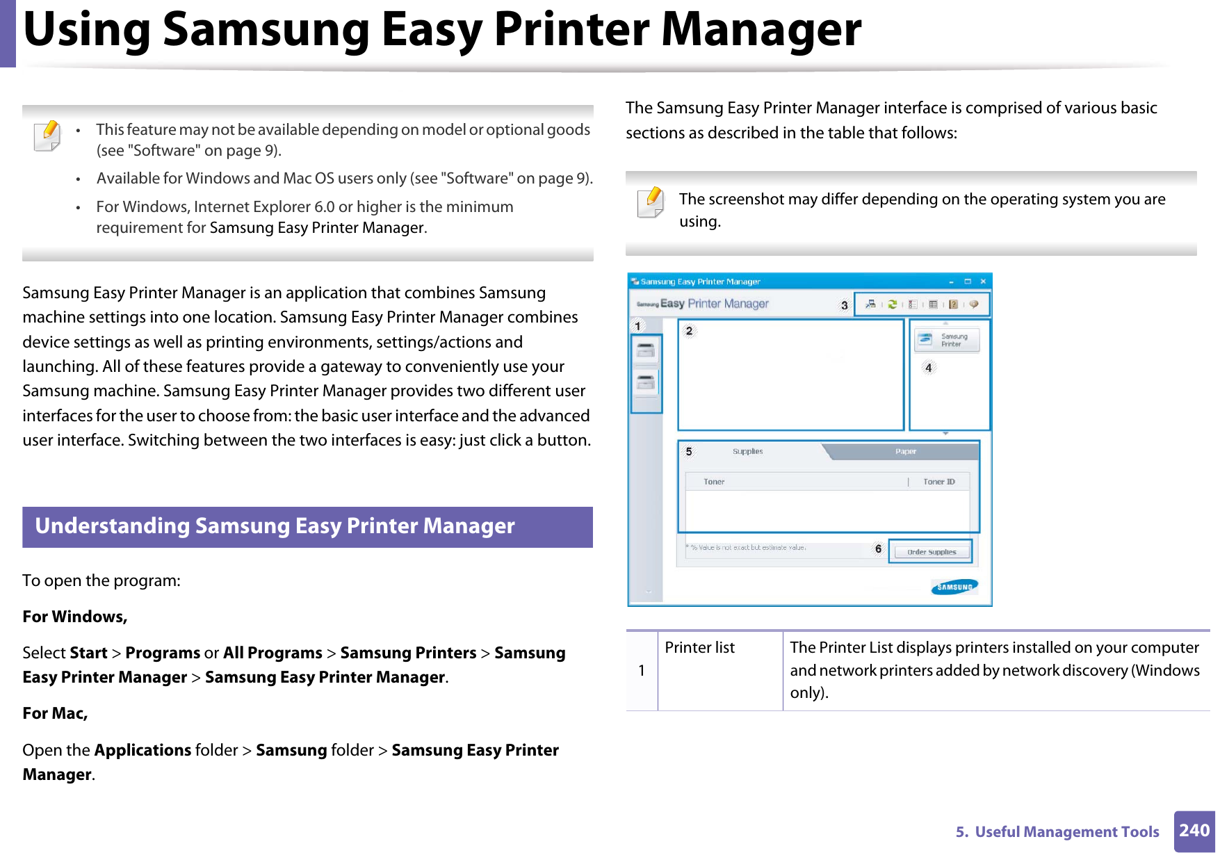 2405.  Useful Management ToolsUsing Samsung Easy Printer Manager  • This feature may not be available depending on model or optional goods (see &quot;Software&quot; on page 9).• Available for Windows and Mac OS users only (see &quot;Software&quot; on page 9).• For Windows, Internet Explorer 6.0 or higher is the minimum requirement for Samsung Easy Printer Manager. Samsung Easy Printer Manager is an application that combines Samsung machine settings into one location. Samsung Easy Printer Manager combines device settings as well as printing environments, settings/actions and launching. All of these features provide a gateway to conveniently use your Samsung machine. Samsung Easy Printer Manager provides two different user interfaces for the user to choose from: the basic user interface and the advanced user interface. Switching between the two interfaces is easy: just click a button.5 Understanding Samsung Easy Printer ManagerTo open the program: For Windows,Select Start &gt; Programs or All Programs &gt; Samsung Printers &gt; Samsung Easy Printer Manager &gt; Samsung Easy Printer Manager.For Mac,Open the Applications folder &gt; Samsung folder &gt; Samsung Easy Printer Manager.The Samsung Easy Printer Manager interface is comprised of various basic sections as described in the table that follows: The screenshot may differ depending on the operating system you are using. 1Printer list The Printer List displays printers installed on your computer and network printers added by network discovery (Windows only).