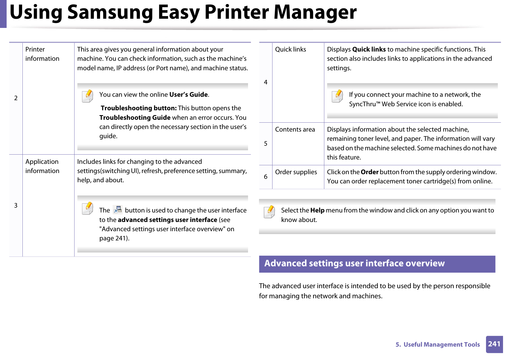 Using Samsung Easy Printer Manager2415.  Useful Management Tools Select the Help menu from the window and click on any option you want to know about.  6 Advanced settings user interface overviewThe advanced user interface is intended to be used by the person responsible for managing the network and machines.2Printer informationThis area gives you general information about your machine. You can check information, such as the machine’s model name, IP address (or Port name), and machine status. You can view the online User’s Guide. Troubleshooting button: This button opens the Troubleshooting Guide when an error occurs. You can directly open the necessary section in the user’s guide.  3Application informationIncludes links for changing to the advanced settings(switching UI), refresh, preference setting, summary, help, and about. The   button is used to change the user interface to the advanced settings user interface (see &quot;Advanced settings user interface overview&quot; on page 241). 4Quick links Displays Quick links to machine specific functions. This section also includes links to applications in the advanced settings. If you connect your machine to a network, the SyncThru™ Web Service icon is enabled. 5Contents area Displays information about the selected machine, remaining toner level, and paper. The information will vary based on the machine selected. Some machines do not have this feature.6Order supplies Click on the Order button from the supply ordering window. You can order replacement toner cartridge(s) from online.