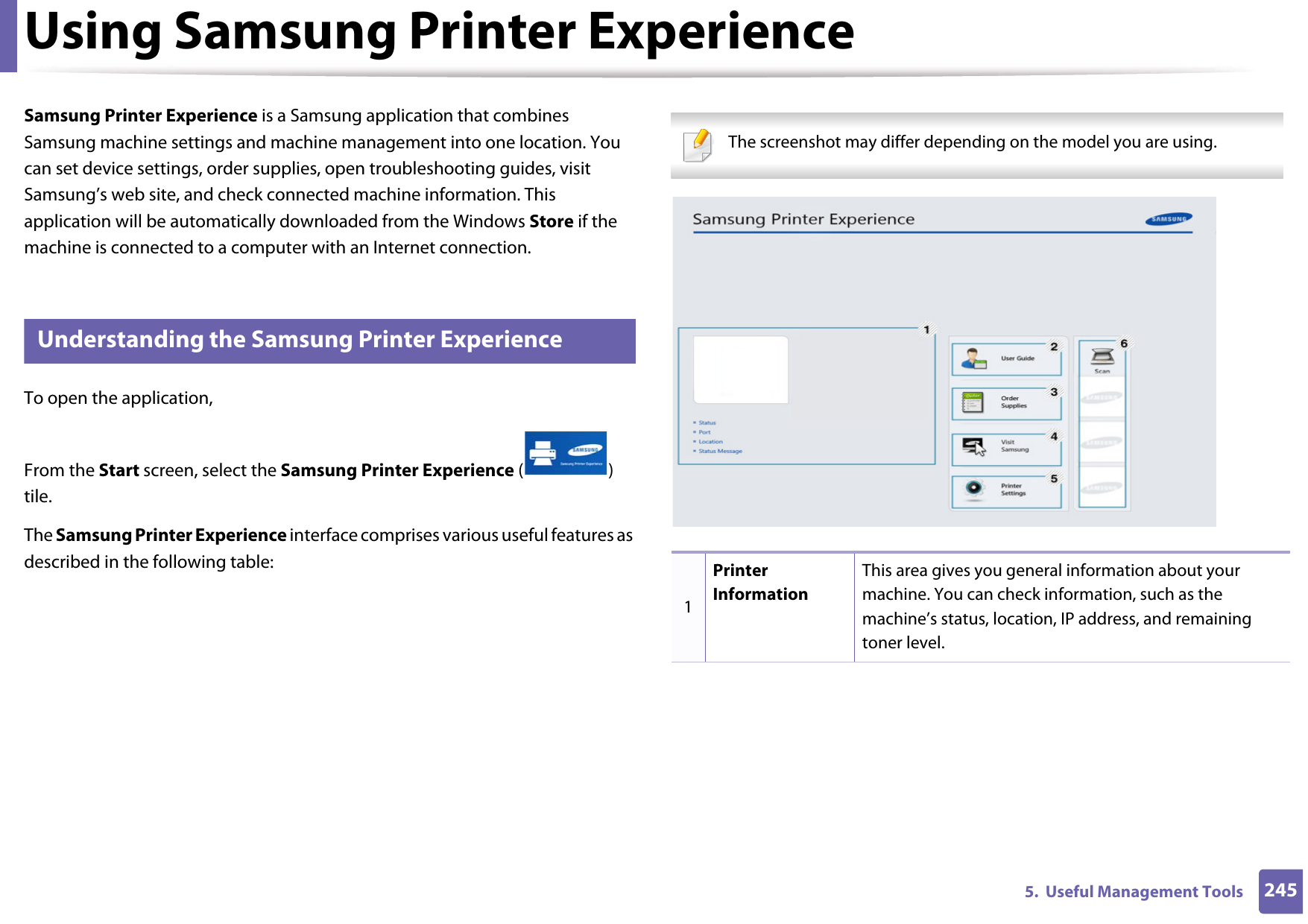 2455.  Useful Management ToolsUsing Samsung Printer Experience Samsung Printer Experience is a Samsung application that combines Samsung machine settings and machine management into one location. You can set device settings, order supplies, open troubleshooting guides, visit Samsung’s web site, and check connected machine information. This application will be automatically downloaded from the Windows Store if the machine is connected to a computer with an Internet connection. 8 Understanding the Samsung Printer ExperienceTo open the application, From the Start screen, select the Samsung Printer Experience () tile. The Samsung Printer Experience interface comprises various useful features as described in the following table: The screenshot may differ depending on the model you are using. 1Printer InformationThis area gives you general information about your machine. You can check information, such as the machine’s status, location, IP address, and remaining toner level.