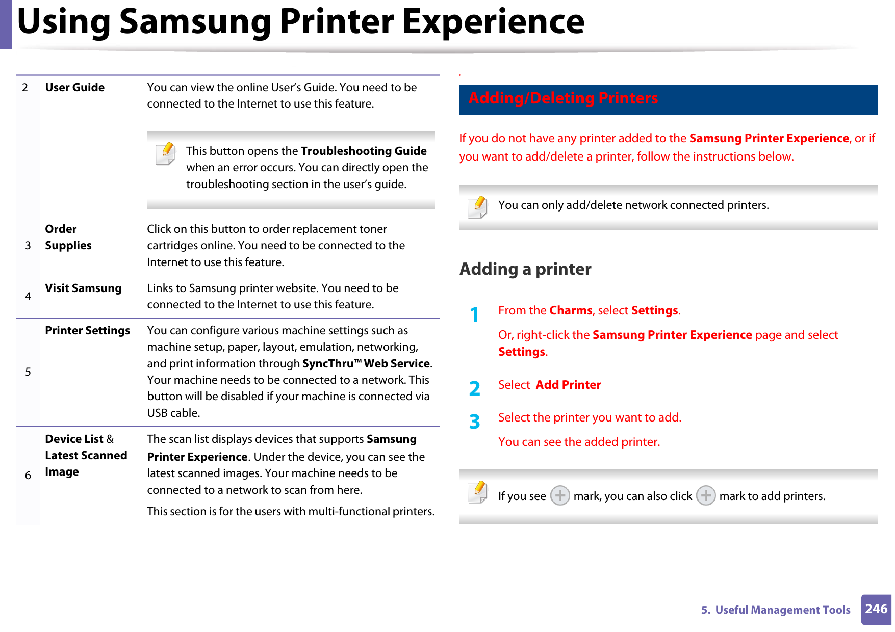 Using Samsung Printer Experience2465.  Useful Management Tools9 Adding/Deleting PrintersIf you do not have any printer added to the Samsung Printer Experience, or if you want to add/delete a printer, follow the instructions below.  You can only add/delete network connected printers. Adding a printer1From the Charms, select Settings.Or, right-click the Samsung Printer Experience page and select Settings.2  Select  Add Printer3  Select the printer you want to add.You can see the added printer. If you see   mark, you can also click   mark to add printers. 2User Guide You can view the online User’s Guide. You need to be connected to the Internet to use this feature. This button opens the Troubleshooting Guide when an error occurs. You can directly open the troubleshooting section in the user’s guide.  3Order SuppliesClick on this button to order replacement toner cartridges online. You need to be connected to the Internet to use this feature. 4Visit Samsung Links to Samsung printer website. You need to be connected to the Internet to use this feature.5Printer Settings You can configure various machine settings such as machine setup, paper, layout, emulation, networking, and print information through SyncThru™ Web Service. Your machine needs to be connected to a network. This button will be disabled if your machine is connected via USB cable.6Device List &amp; Latest Scanned ImageThe scan list displays devices that supports Samsung Printer Experience. Under the device, you can see the latest scanned images. Your machine needs to be connected to a network to scan from here. This section is for the users with multi-functional printers.