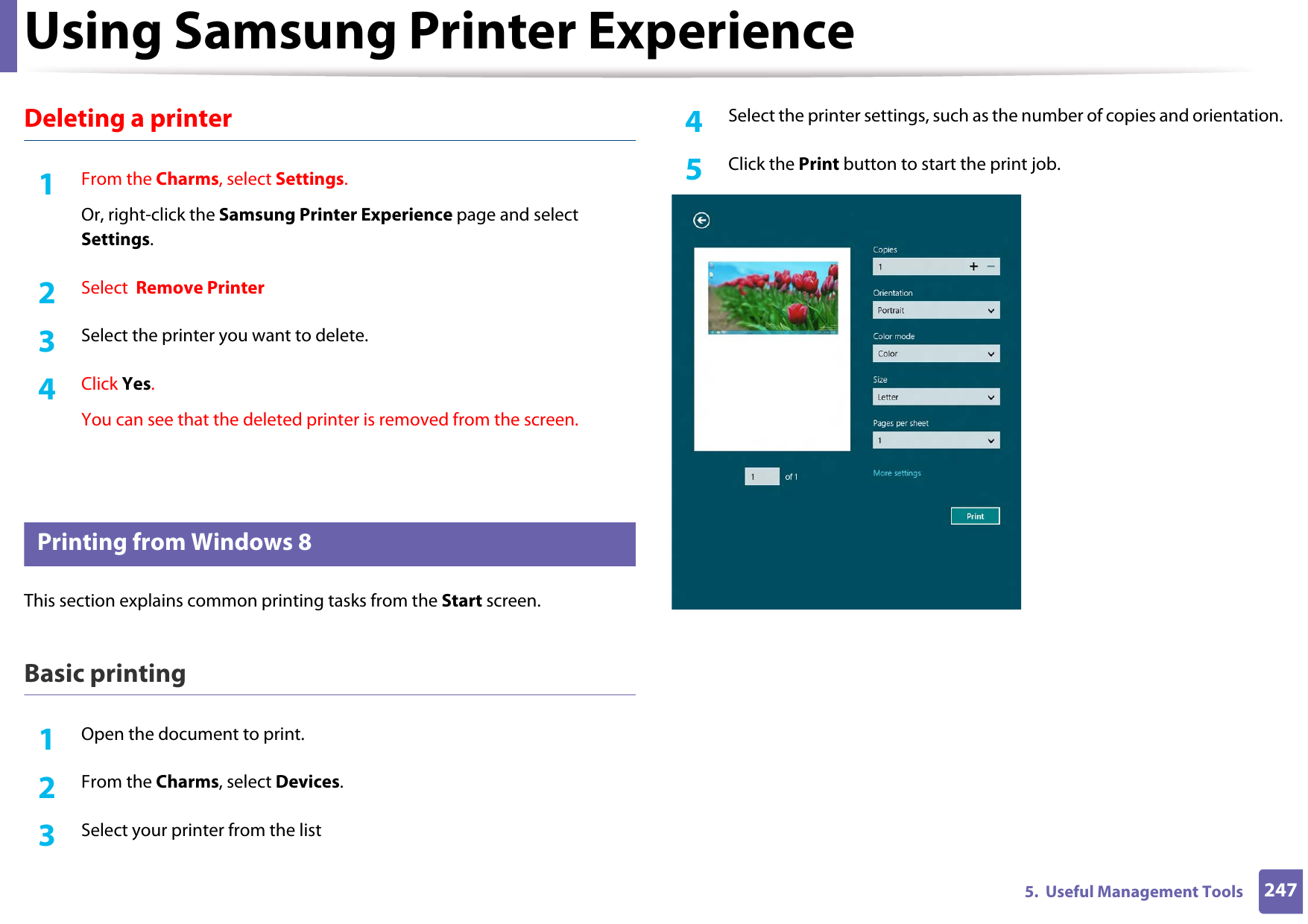 Using Samsung Printer Experience2475.  Useful Management ToolsDeleting a printer1From the Charms, select Settings.Or, right-click the Samsung Printer Experience page and select Settings.2  Select  Remove Printer3  Select the printer you want to delete.4  Click Yes.You can see that the deleted printer is removed from the screen.10 Printing from Windows 8This section explains common printing tasks from the Start screen.Basic printing1Open the document to print.2  From the Charms, select Devices.3  Select your printer from the list4  Select the printer settings, such as the number of copies and orientation.5  Click the Print button to start the print job.