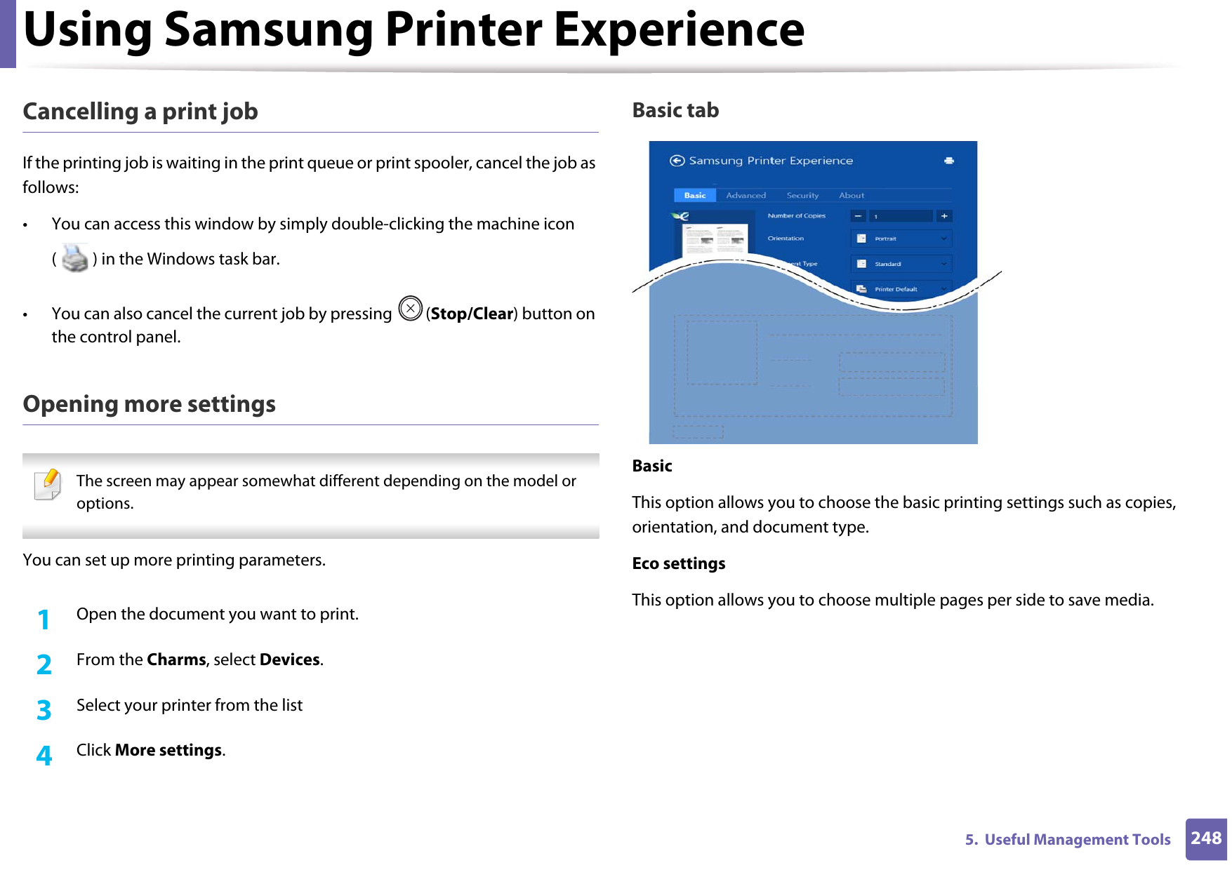 Using Samsung Printer Experience2485.  Useful Management ToolsCancelling a print jobIf the printing job is waiting in the print queue or print spooler, cancel the job as follows:• You can access this window by simply double-clicking the machine icon ( ) in the Windows task bar. • You can also cancel the current job by pressing  (Stop/Clear) button on the control panel.Opening more settings The screen may appear somewhat different depending on the model or options. You can set up more printing parameters.1Open the document you want to print.2  From the Charms, select Devices.3  Select your printer from the list4  Click More settings.Basic tabBasicThis option allows you to choose the basic printing settings such as copies, orientation, and document type.Eco settingsThis option allows you to choose multiple pages per side to save media.