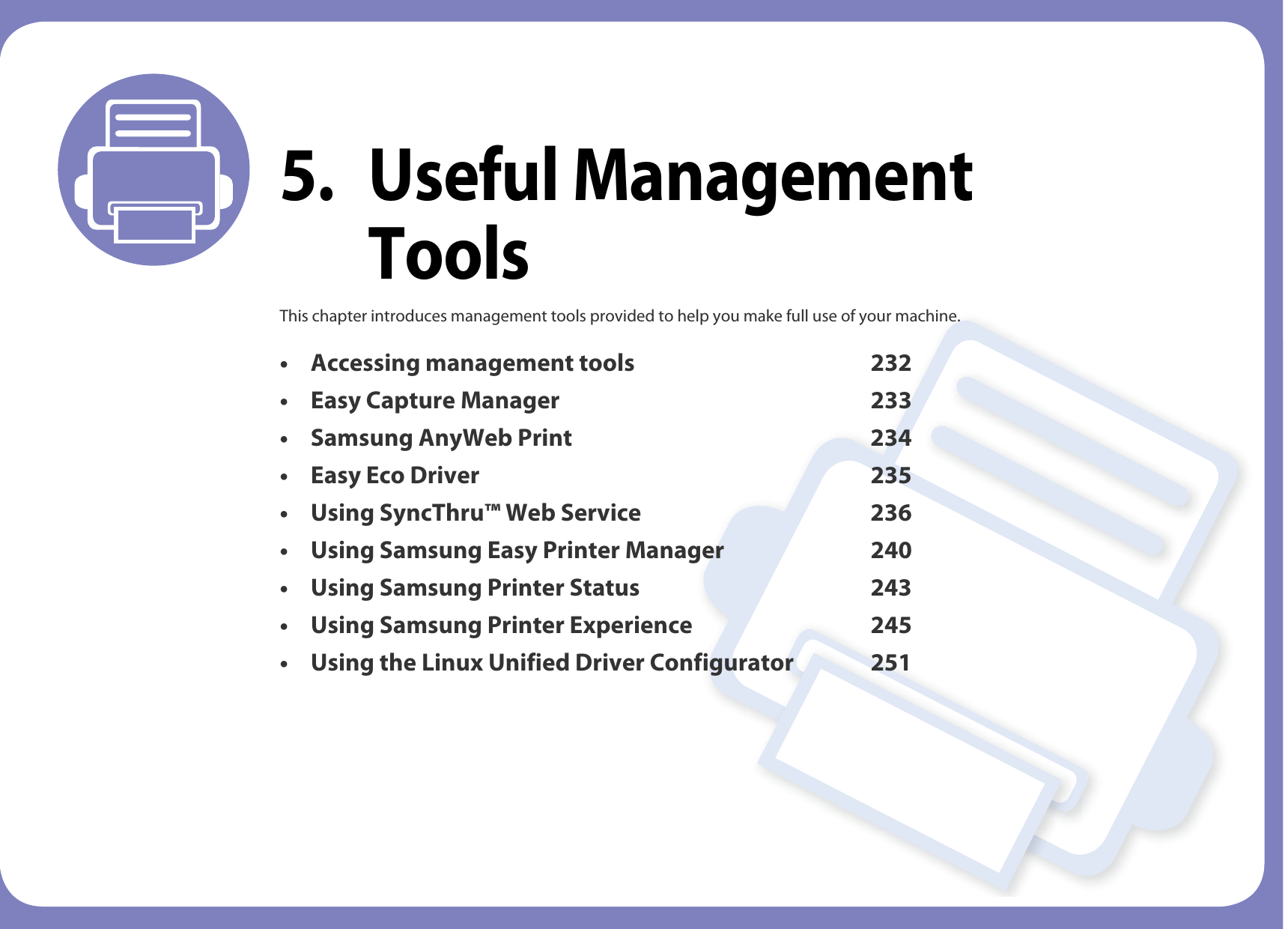 5. Useful Management ToolsThis chapter introduces management tools provided to help you make full use of your machine. • Accessing management tools 232• Easy Capture Manager 233• Samsung AnyWeb Print 234• Easy Eco Driver 235• Using SyncThru™ Web Service 236• Using Samsung Easy Printer Manager 240• Using Samsung Printer Status 243• Using Samsung Printer Experience 245• Using the Linux Unified Driver Configurator 251