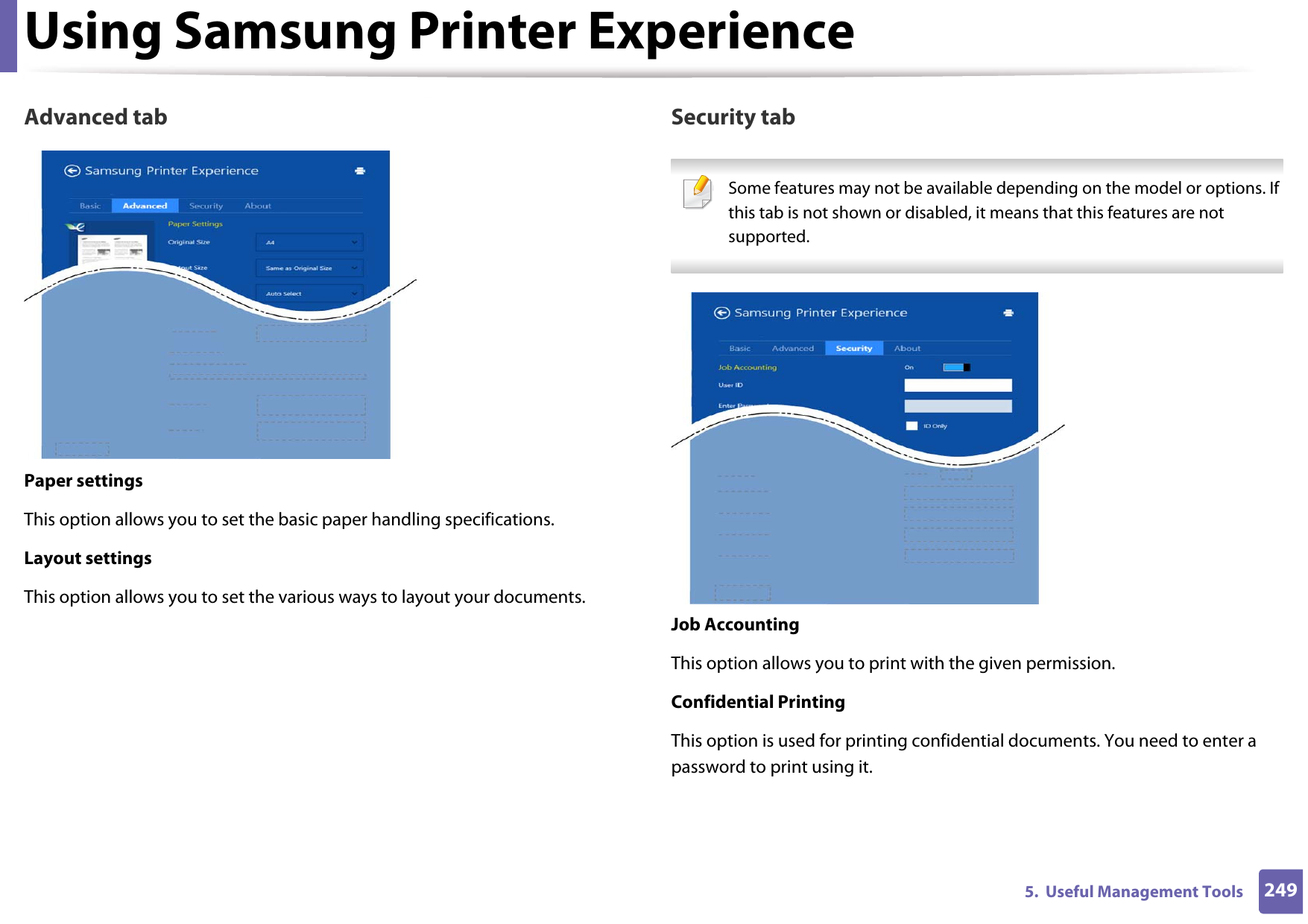 Using Samsung Printer Experience2495.  Useful Management ToolsAdvanced tabPaper settingsThis option allows you to set the basic paper handling specifications.Layout settingsThis option allows you to set the various ways to layout your documents.Security tab Some features may not be available depending on the model or options. If this tab is not shown or disabled, it means that this features are not supported. Job AccountingThis option allows you to print with the given permission.Confidential PrintingThis option is used for printing confidential documents. You need to enter a password to print using it.