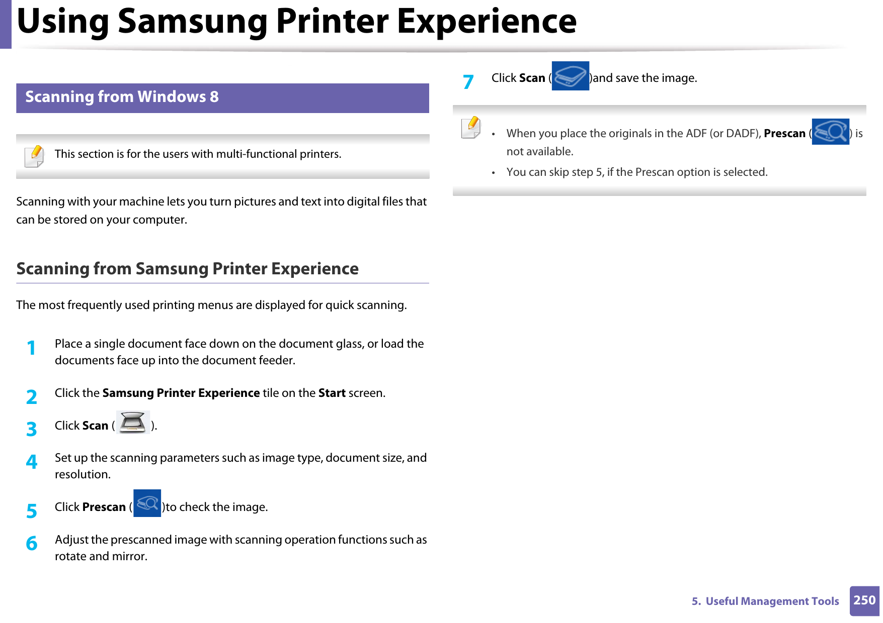 Using Samsung Printer Experience2505.  Useful Management Tools11 Scanning from Windows 8 This section is for the users with multi-functional printers. Scanning with your machine lets you turn pictures and text into digital files that can be stored on your computer.Scanning from Samsung Printer ExperienceThe most frequently used printing menus are displayed for quick scanning.1Place a single document face down on the document glass, or load the documents face up into the document feeder.2  Click the Samsung Printer Experience tile on the Start screen.3  Click Scan ().4  Set up the scanning parameters such as image type, document size, and resolution.5  Click Prescan ( )to check the image.6  Adjust the prescanned image with scanning operation functions such as rotate and mirror.7  Click Scan ( )and save the image.  • When you place the originals in the ADF (or DADF), Prescan ( ) is not available.• You can skip step 5, if the Prescan option is selected.  