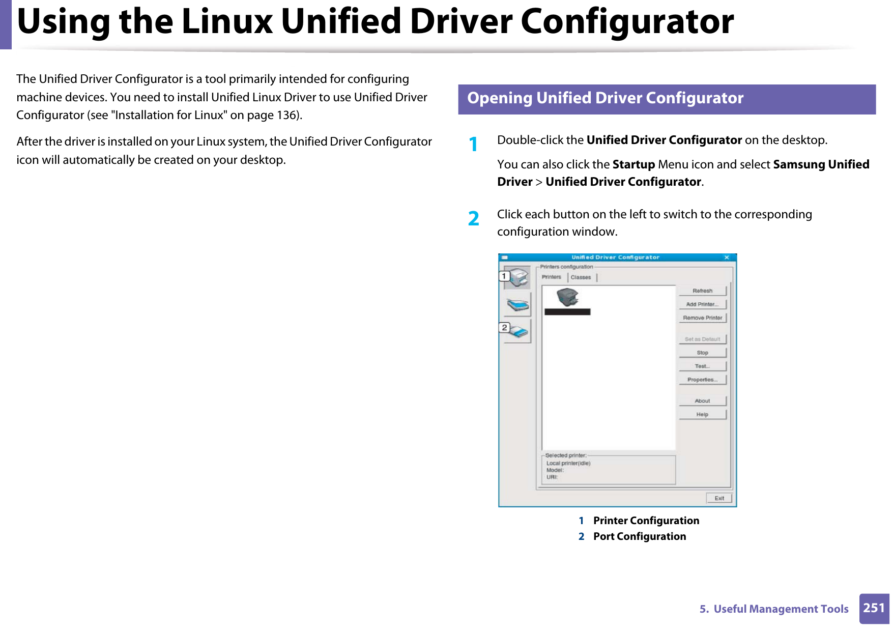 2515.  Useful Management ToolsUsing the Linux Unified Driver ConfiguratorThe Unified Driver Configurator is a tool primarily intended for configuring machine devices. You need to install Unified Linux Driver to use Unified Driver Configurator (see &quot;Installation for Linux&quot; on page 136).After the driver is installed on your Linux system, the Unified Driver Configurator icon will automatically be created on your desktop.12 Opening Unified Driver Configurator1Double-click the Unified Driver Configurator on the desktop.You can also click the Startup Menu icon and select Samsung Unified Driver &gt; Unified Driver Configurator.2  Click each button on the left to switch to the corresponding configuration window.1Printer Configuration 2Port Configuration 