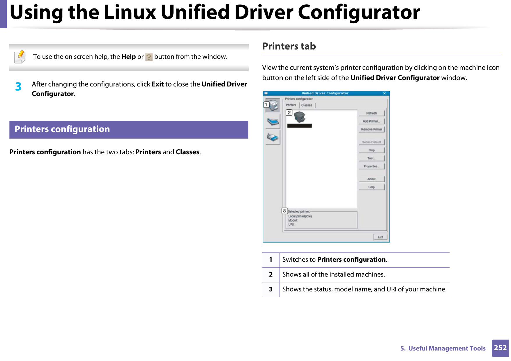 Using the Linux Unified Driver Configurator2525.  Useful Management Tools  To use the on screen help, the Help or   button from the window. 3  After changing the configurations, click Exit to close the Unified Driver Configurator.13 Printers configurationPrinters configuration has the two tabs: Printers and Classes.Printers tabView the current system’s printer configuration by clicking on the machine icon button on the left side of the Unified Driver Configurator window.1Switches to Printers configuration.2Shows all of the installed machines.3Shows the status, model name, and URI of your machine.