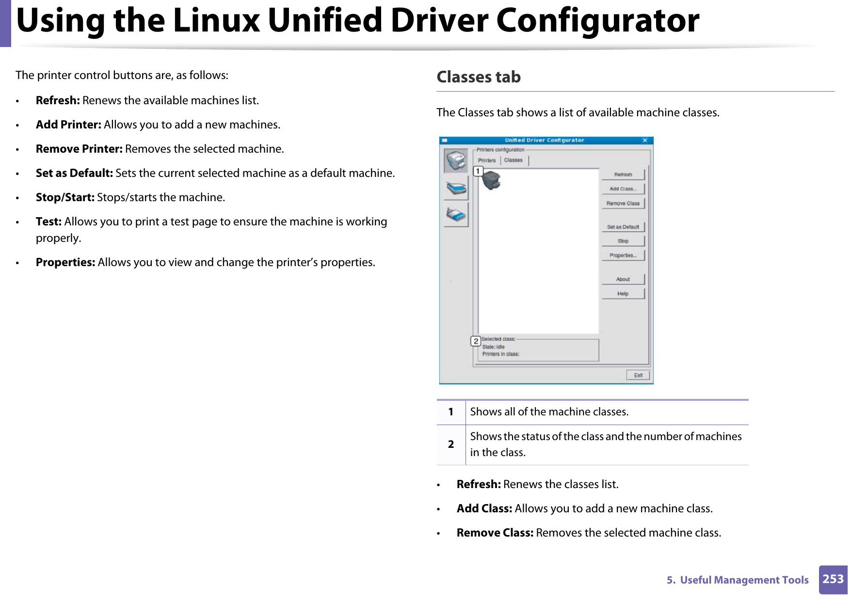 Using the Linux Unified Driver Configurator2535.  Useful Management ToolsThe printer control buttons are, as follows:•Refresh: Renews the available machines list.•Add Printer: Allows you to add a new machines.•Remove Printer: Removes the selected machine.•Set as Default: Sets the current selected machine as a default machine.•Stop/Start: Stops/starts the machine.•Test: Allows you to print a test page to ensure the machine is working properly.•Properties: Allows you to view and change the printer’s properties. Classes tabThe Classes tab shows a list of available machine classes.•Refresh: Renews the classes list.•Add Class: Allows you to add a new machine class.•Remove Class: Removes the selected machine class.1Shows all of the machine classes.2Shows the status of the class and the number of machines in the class.