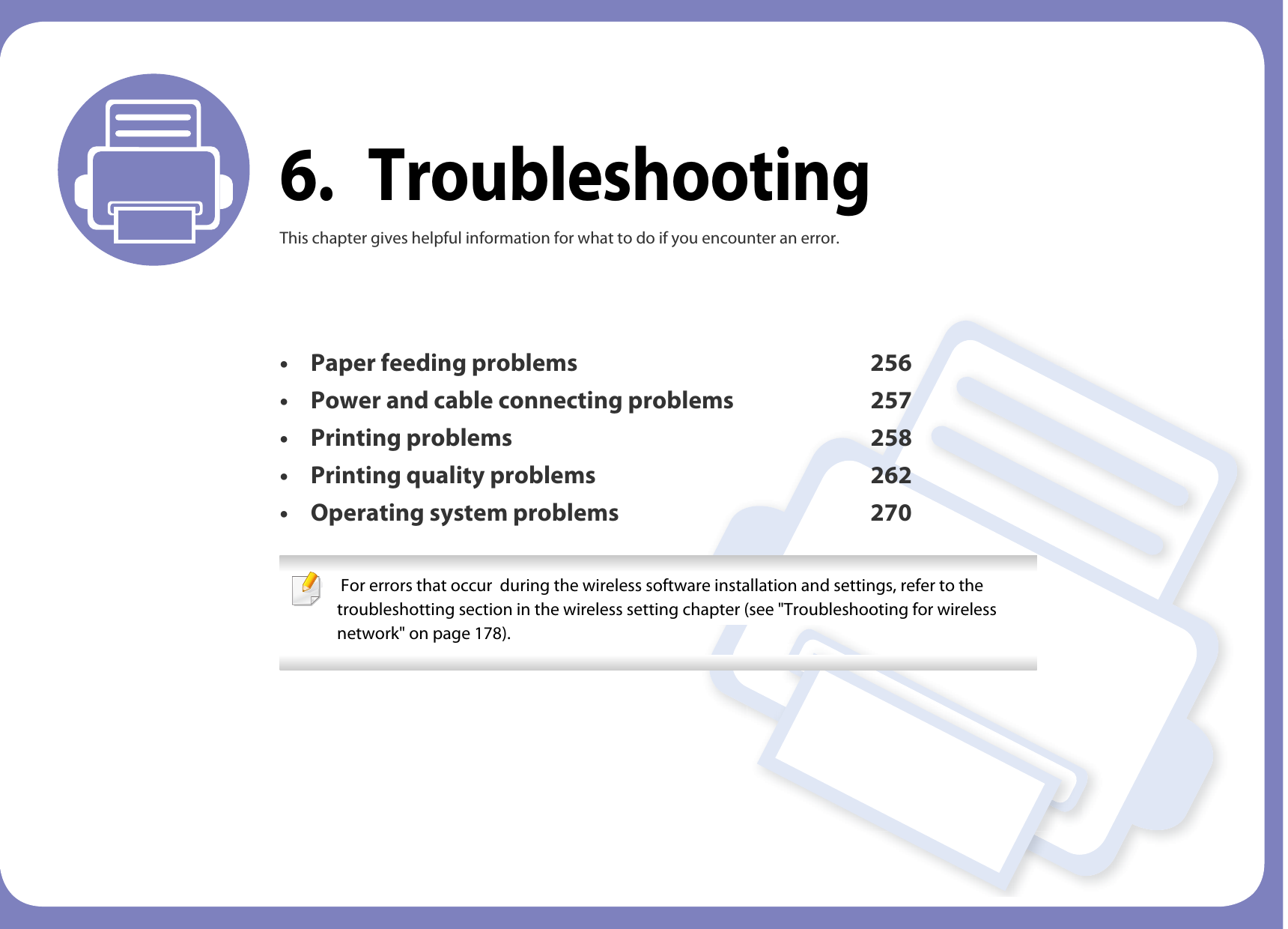6. TroubleshootingThis chapter gives helpful information for what to do if you encounter an error.• Paper feeding problems 256• Power and cable connecting problems 257• Printing problems 258• Printing quality problems 262• Operating system problems 270  For errors that occur  during the wireless software installation and settings, refer to the troubleshotting section in the wireless setting chapter (see &quot;Troubleshooting for wireless network&quot; on page 178). 