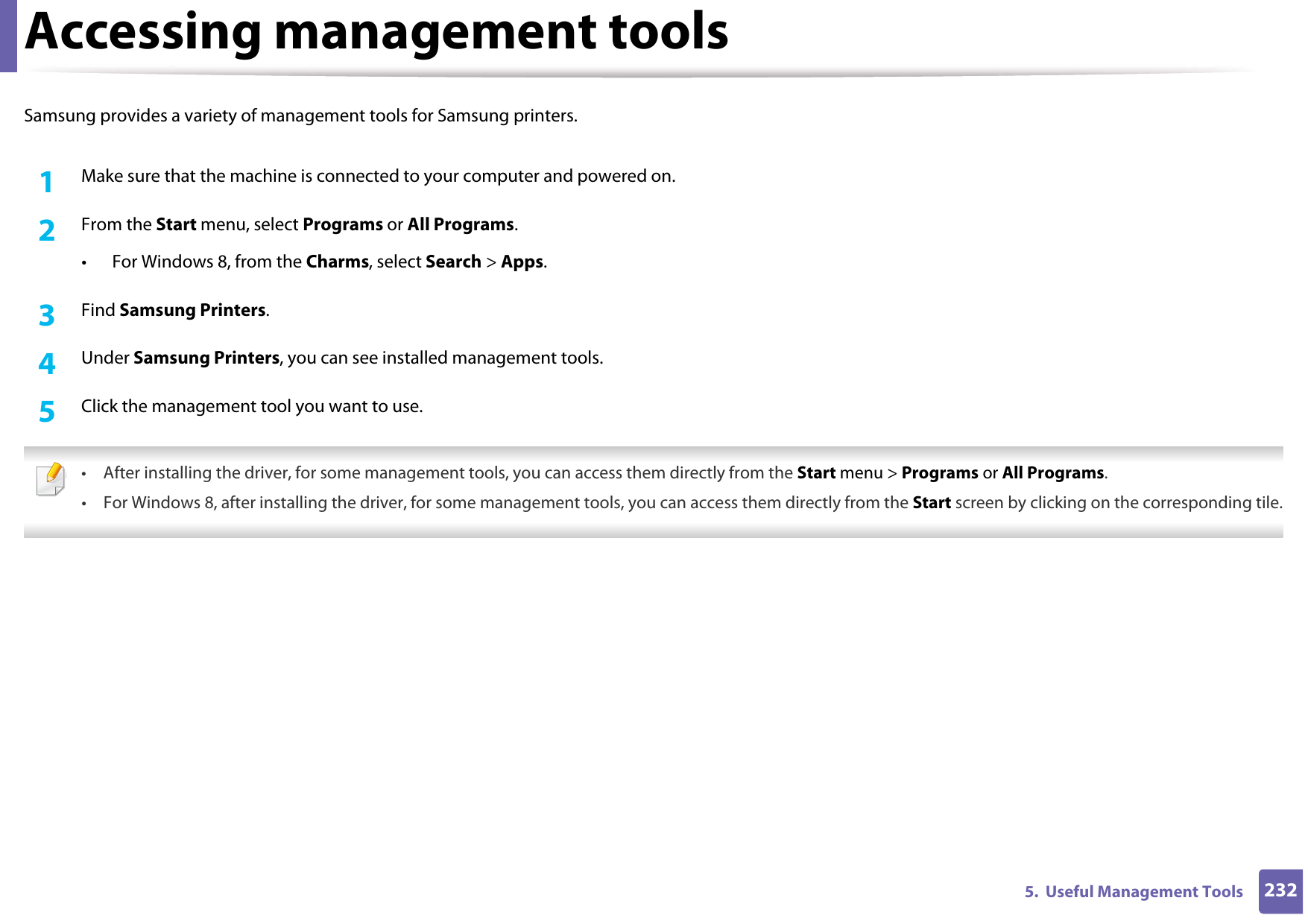 2325.  Useful Management ToolsAccessing management toolsSamsung provides a variety of management tools for Samsung printers. 1Make sure that the machine is connected to your computer and powered on.2  From the Start menu, select Programs or All Programs.• For Windows 8, from the Charms, select Search &gt; Apps.3  Find Samsung Printers.4  Under Samsung Printers, you can see installed management tools.5  Click the management tool you want to use. • After installing the driver, for some management tools, you can access them directly from the Start menu &gt; Programs or All Programs.• For Windows 8, after installing the driver, for some management tools, you can access them directly from the Start screen by clicking on the corresponding tile. 
