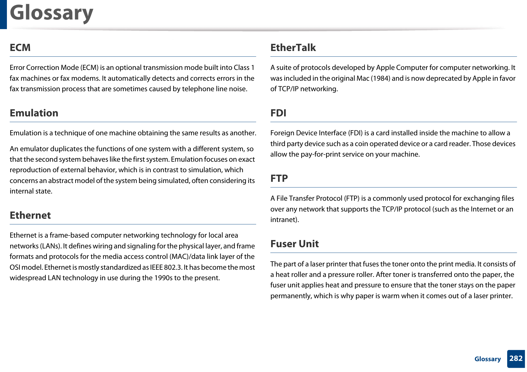 Glossary282 GlossaryECMError Correction Mode (ECM) is an optional transmission mode built into Class 1 fax machines or fax modems. It automatically detects and corrects errors in the fax transmission process that are sometimes caused by telephone line noise.EmulationEmulation is a technique of one machine obtaining the same results as another.An emulator duplicates the functions of one system with a different system, so that the second system behaves like the first system. Emulation focuses on exact reproduction of external behavior, which is in contrast to simulation, which concerns an abstract model of the system being simulated, often considering its internal state.EthernetEthernet is a frame-based computer networking technology for local area networks (LANs). It defines wiring and signaling for the physical layer, and frame formats and protocols for the media access control (MAC)/data link layer of the OSI model. Ethernet is mostly standardized as IEEE 802.3. It has become the most widespread LAN technology in use during the 1990s to the present.EtherTalkA suite of protocols developed by Apple Computer for computer networking. It was included in the original Mac (1984) and is now deprecated by Apple in favor of TCP/IP networking. FDIForeign Device Interface (FDI) is a card installed inside the machine to allow a third party device such as a coin operated device or a card reader. Those devices allow the pay-for-print service on your machine.FTPA File Transfer Protocol (FTP) is a commonly used protocol for exchanging files over any network that supports the TCP/IP protocol (such as the Internet or an intranet).Fuser Unit The part of a laser printer that fuses the toner onto the print media. It consists of a heat roller and a pressure roller. After toner is transferred onto the paper, the fuser unit applies heat and pressure to ensure that the toner stays on the paper permanently, which is why paper is warm when it comes out of a laser printer.