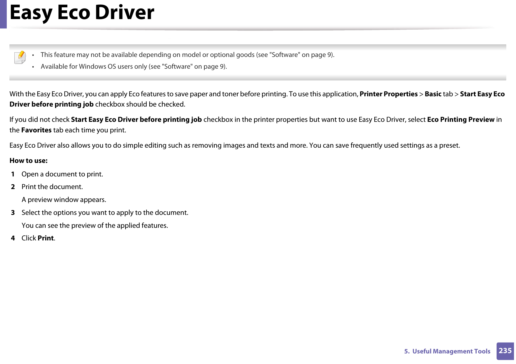 2355.  Useful Management ToolsEasy Eco Driver • This feature may not be available depending on model or optional goods (see &quot;Software&quot; on page 9).• Available for Windows OS users only (see &quot;Software&quot; on page 9). With the Easy Eco Driver, you can apply Eco features to save paper and toner before printing. To use this application, Printer Properties &gt; Basic tab &gt; Start Easy Eco Driver before printing job checkbox should be checked. If you did not check Start Easy Eco Driver before printing job checkbox in the printer properties but want to use Easy Eco Driver, select Eco Printing Preview in the Favorites tab each time you print.Easy Eco Driver also allows you to do simple editing such as removing images and texts and more. You can save frequently used settings as a preset.How to use: 1  Open a document to print.2  Print the document.A preview window appears.3  Select the options you want to apply to the document.You can see the preview of the applied features.4  Click Print.