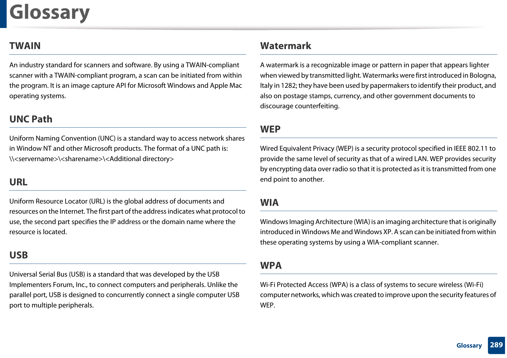 Glossary289 GlossaryTWAINAn industry standard for scanners and software. By using a TWAIN-compliant scanner with a TWAIN-compliant program, a scan can be initiated from within the program. It is an image capture API for Microsoft Windows and Apple Mac operating systems.UNC PathUniform Naming Convention (UNC) is a standard way to access network shares in Window NT and other Microsoft products. The format of a UNC path is: \\&lt;servername&gt;\&lt;sharename&gt;\&lt;Additional directory&gt;URLUniform Resource Locator (URL) is the global address of documents and resources on the Internet. The first part of the address indicates what protocol to use, the second part specifies the IP address or the domain name where the resource is located.USBUniversal Serial Bus (USB) is a standard that was developed by the USB Implementers Forum, Inc., to connect computers and peripherals. Unlike the parallel port, USB is designed to concurrently connect a single computer USB port to multiple peripherals.WatermarkA watermark is a recognizable image or pattern in paper that appears lighter when viewed by transmitted light. Watermarks were first introduced in Bologna, Italy in 1282; they have been used by papermakers to identify their product, and also on postage stamps, currency, and other government documents to discourage counterfeiting.WEPWired Equivalent Privacy (WEP) is a security protocol specified in IEEE 802.11 to provide the same level of security as that of a wired LAN. WEP provides security by encrypting data over radio so that it is protected as it is transmitted from one end point to another.WIAWindows Imaging Architecture (WIA) is an imaging architecture that is originally introduced in Windows Me and Windows XP. A scan can be initiated from within these operating systems by using a WIA-compliant scanner.WPAWi-Fi Protected Access (WPA) is a class of systems to secure wireless (Wi-Fi) computer networks, which was created to improve upon the security features of WEP.