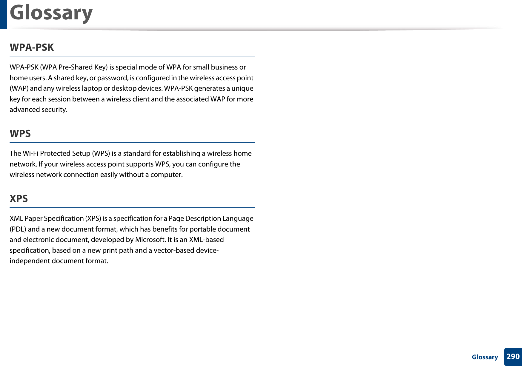Glossary290 GlossaryWPA-PSKWPA-PSK (WPA Pre-Shared Key) is special mode of WPA for small business or home users. A shared key, or password, is configured in the wireless access point (WAP) and any wireless laptop or desktop devices. WPA-PSK generates a unique key for each session between a wireless client and the associated WAP for more advanced security.WPSThe Wi-Fi Protected Setup (WPS) is a standard for establishing a wireless home network. If your wireless access point supports WPS, you can configure the wireless network connection easily without a computer.XPSXML Paper Specification (XPS) is a specification for a Page Description Language (PDL) and a new document format, which has benefits for portable document and electronic document, developed by Microsoft. It is an XML-based specification, based on a new print path and a vector-based device-independent document format.