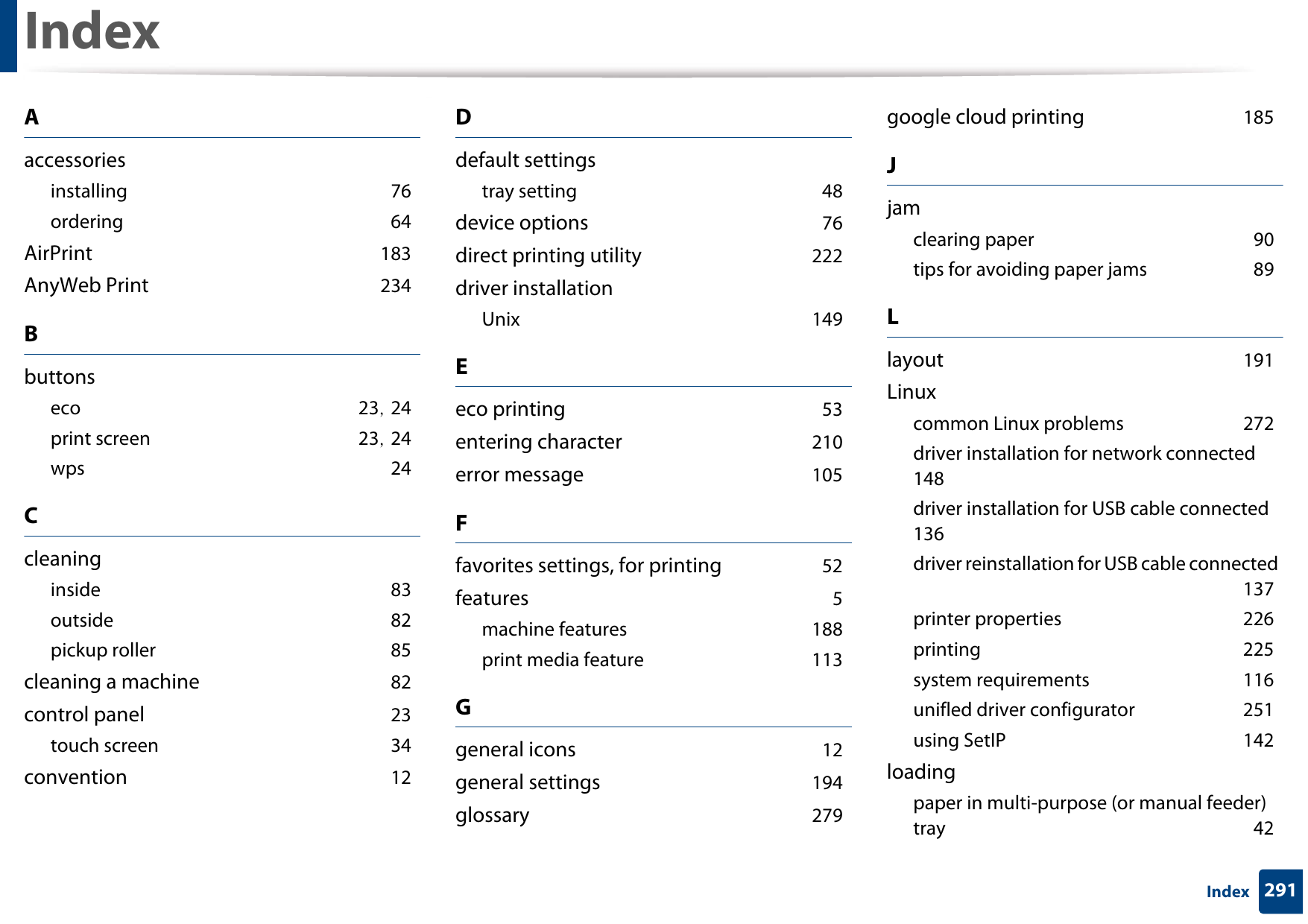 291IndexIndexAaccessoriesinstalling 76ordering 64AirPrint 183AnyWeb Print 234Bbuttonseco 23, 24print screen 23, 24wps 24Ccleaninginside 83outside 82pickup roller 85cleaning a machine 82control panel 23touch screen 34convention 12Ddefault settingstray setting 48device options 76direct printing utility 222driver installationUnix 149Eeco printing 53entering character 210error message 105Ffavorites settings, for printing 52features 5machine features 188print media feature 113Ggeneral icons 12general settings 194glossary 279google cloud printing 185Jjamclearing paper 90tips for avoiding paper jams 89Llayout 191Linuxcommon Linux problems 272driver installation for network connected 148driver installation for USB cable connected 136driver reinstallation for USB cable connected 137printer properties 226printing 225system requirements 116unifled driver configurator 251using SetIP 142loadingpaper in multi-purpose (or manual feeder) tray 42