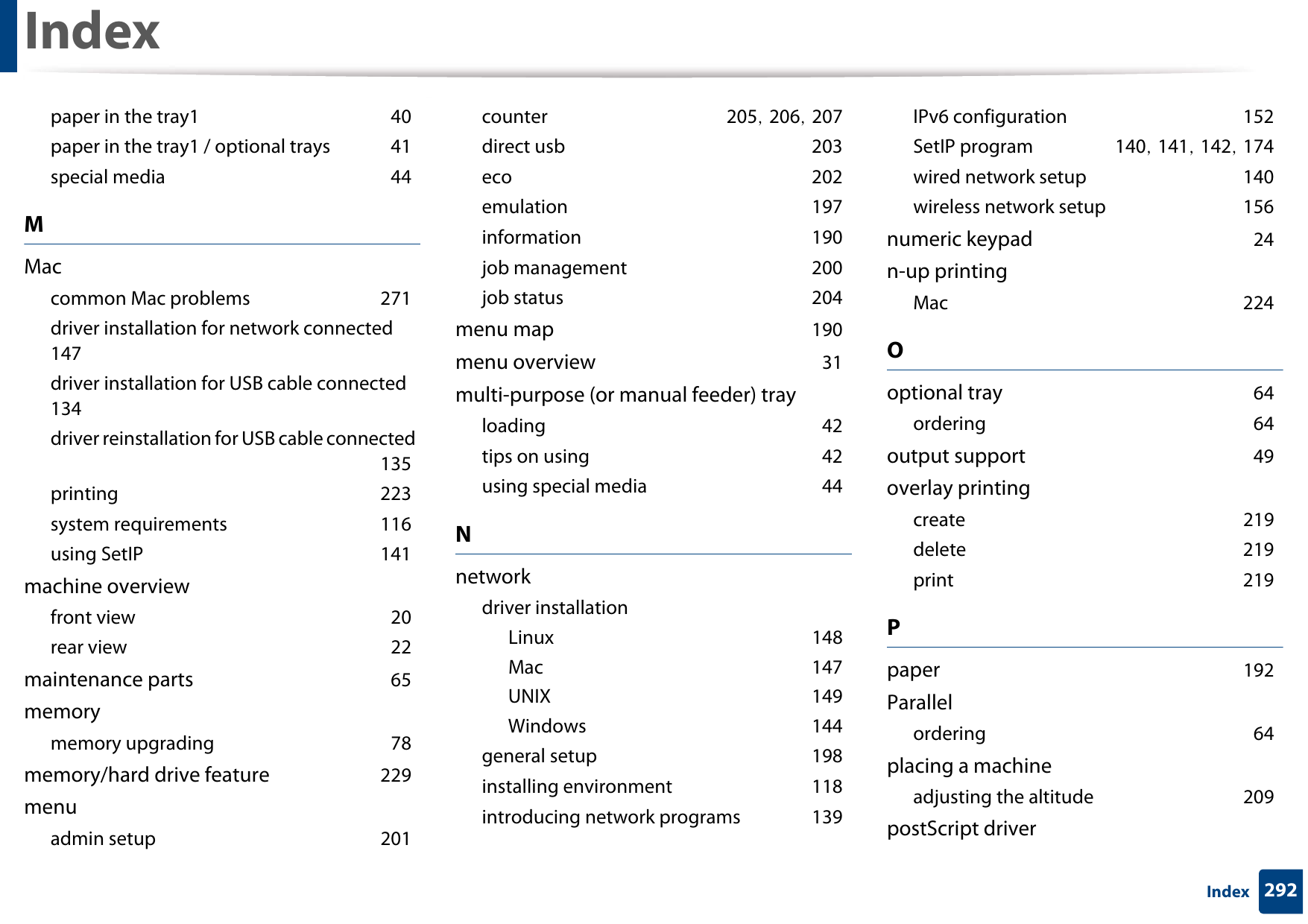 Index292Indexpaper in the tray1 40paper in the tray1 / optional trays 41special media 44MMaccommon Mac problems 271driver installation for network connected 147driver installation for USB cable connected 134driver reinstallation for USB cable connected 135printing 223system requirements 116using SetIP 141machine overviewfront view 20rear view 22maintenance parts 65memorymemory upgrading 78memory/hard drive feature 229menuadmin setup 201counter 205, 206, 207direct usb 203eco 202emulation 197information 190job management 200job status 204menu map 190menu overview 31multi-purpose (or manual feeder) trayloading 42tips on using 42using special media 44Nnetworkdriver installationLinux 148Mac 147UNIX 149Windows 144general setup 198installing environment 118introducing network programs 139IPv6 configuration 152SetIP program 140, 141, 142, 174wired network setup 140wireless network setup 156numeric keypad 24n-up printingMac 224Ooptional tray 64ordering 64output support 49overlay printingcreate 219delete 219print 219Ppaper 192Parallelordering 64placing a machineadjusting the altitude 209postScript driver