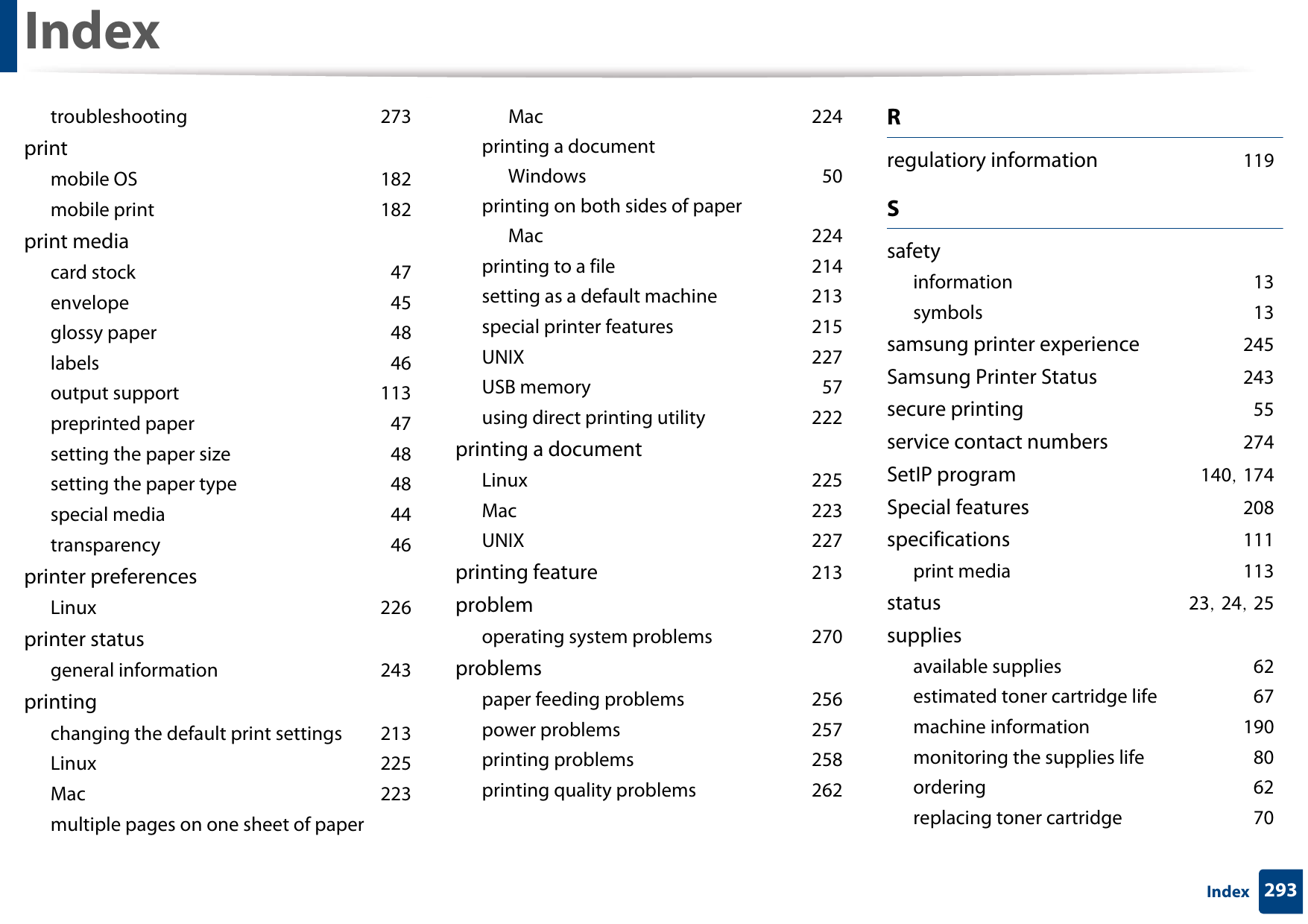 Index293Indextroubleshooting 273printmobile OS 182mobile print 182print mediacard stock 47envelope 45glossy paper 48labels 46output support 113preprinted paper 47setting the paper size 48setting the paper type 48special media 44transparency 46printer preferencesLinux 226printer statusgeneral information 243printingchanging the default print settings 213Linux 225Mac 223multiple pages on one sheet of paperMac 224printing a documentWindows 50printing on both sides of paperMac 224printing to a file 214setting as a default machine 213special printer features 215UNIX 227USB memory 57using direct printing utility 222printing a documentLinux 225Mac 223UNIX 227printing feature 213problemoperating system problems 270problemspaper feeding problems 256power problems 257printing problems 258printing quality problems 262Rregulatiory information 119Ssafetyinformation 13symbols 13samsung printer experience 245Samsung Printer Status 243secure printing 55service contact numbers 274SetIP program 140, 174Special features 208specifications 111print media 113status 23, 24, 25suppliesavailable supplies 62estimated toner cartridge life 67machine information 190monitoring the supplies life 80ordering 62replacing toner cartridge 70