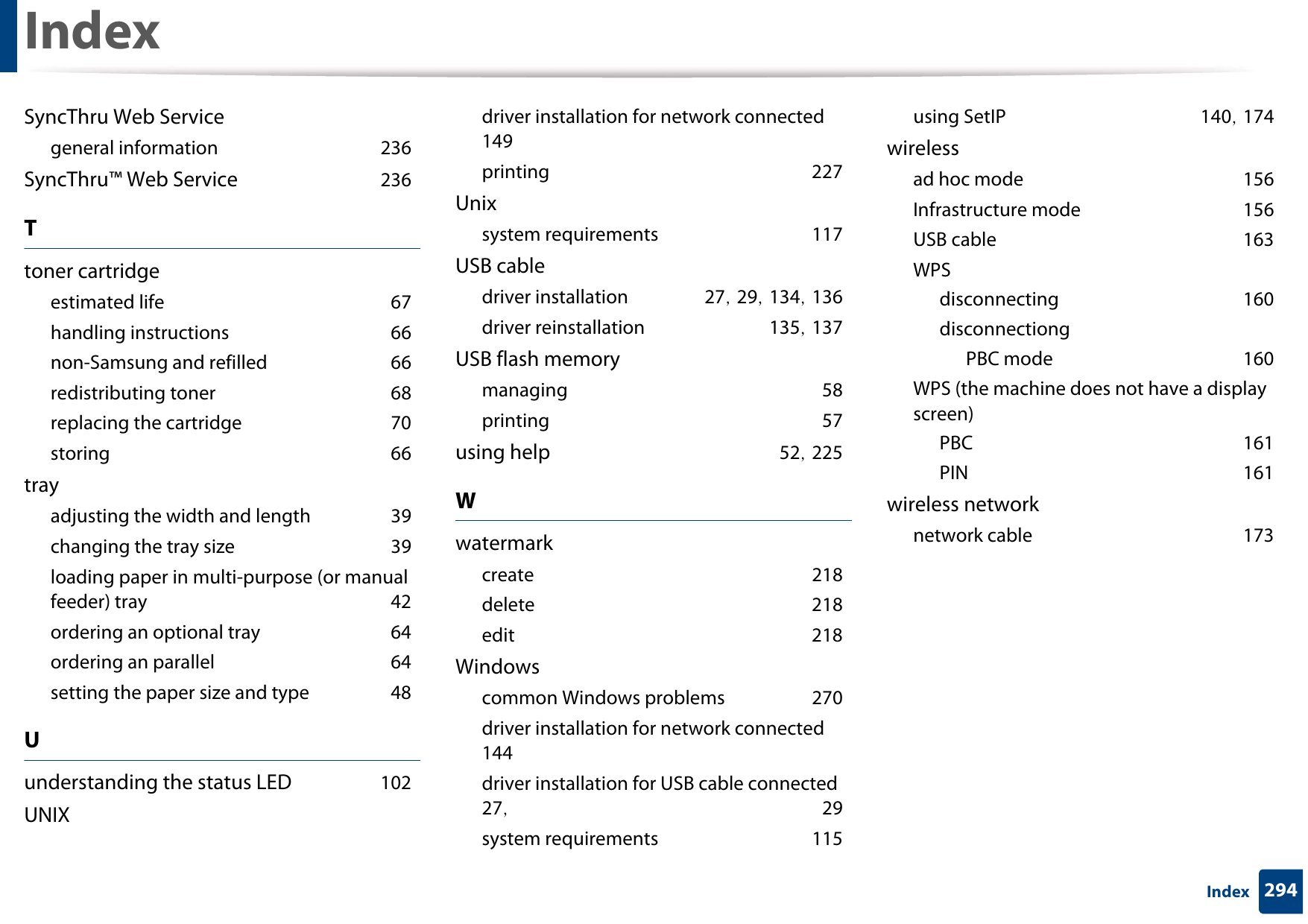 Index294IndexSyncThru Web Servicegeneral information 236SyncThru™ Web Service 236Ttoner cartridgeestimated life 67handling instructions 66non-Samsung and refilled 66redistributing toner 68replacing the cartridge 70storing 66trayadjusting the width and length 39changing the tray size 39loading paper in multi-purpose (or manual feeder) tray 42ordering an optional tray 64ordering an parallel 64setting the paper size and type 48Uunderstanding the status LED 102UNIXdriver installation for network connected 149printing 227Unixsystem requirements 117USB cabledriver installation 27, 29, 134, 136driver reinstallation 135, 137USB flash memorymanaging 58printing 57using help 52, 225Wwatermarkcreate 218delete 218edit 218Windowscommon Windows problems 270driver installation for network connected 144driver installation for USB cable connected 27,  29system requirements 115using SetIP 140, 174wirelessad hoc mode 156Infrastructure mode 156USB cable 163WPSdisconnecting 160disconnectiongPBC mode 160WPS (the machine does not have a display screen)PBC 161PIN 161wireless networknetwork cable 173
