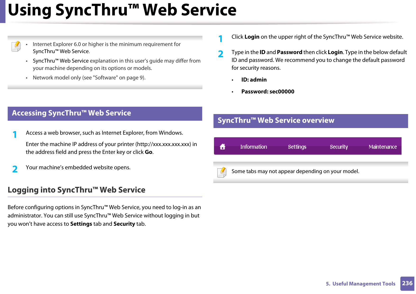 2365.  Useful Management ToolsUsing SyncThru™ Web Service • Internet Explorer 6.0 or higher is the minimum requirement for SyncThru™ Web Service.•SyncThru™ Web Service explanation in this user’s guide may differ from your machine depending on its options or models.• Network model only (see &quot;Software&quot; on page 9). 1 Accessing SyncThru™ Web Service1Access a web browser, such as Internet Explorer, from Windows.Enter the machine IP address of your printer (http://xxx.xxx.xxx.xxx) in the address field and press the Enter key or click Go.2  Your machine’s embedded website opens.Logging into SyncThru™ Web ServiceBefore configuring options in SyncThru™ Web Service, you need to log-in as an administrator. You can still use SyncThru™ Web Service without logging in but you won’t have access to Settings tab and Security tab. 1Click Login on the upper right of the SyncThru™ Web Service website.2  Type in the ID and Password then click Login. Type in the below default ID and password. We recommend you to change the default password for security reasons.•ID: admin •Password: sec00000 2 SyncThru™ Web Service overview Some tabs may not appear depending on your model. 