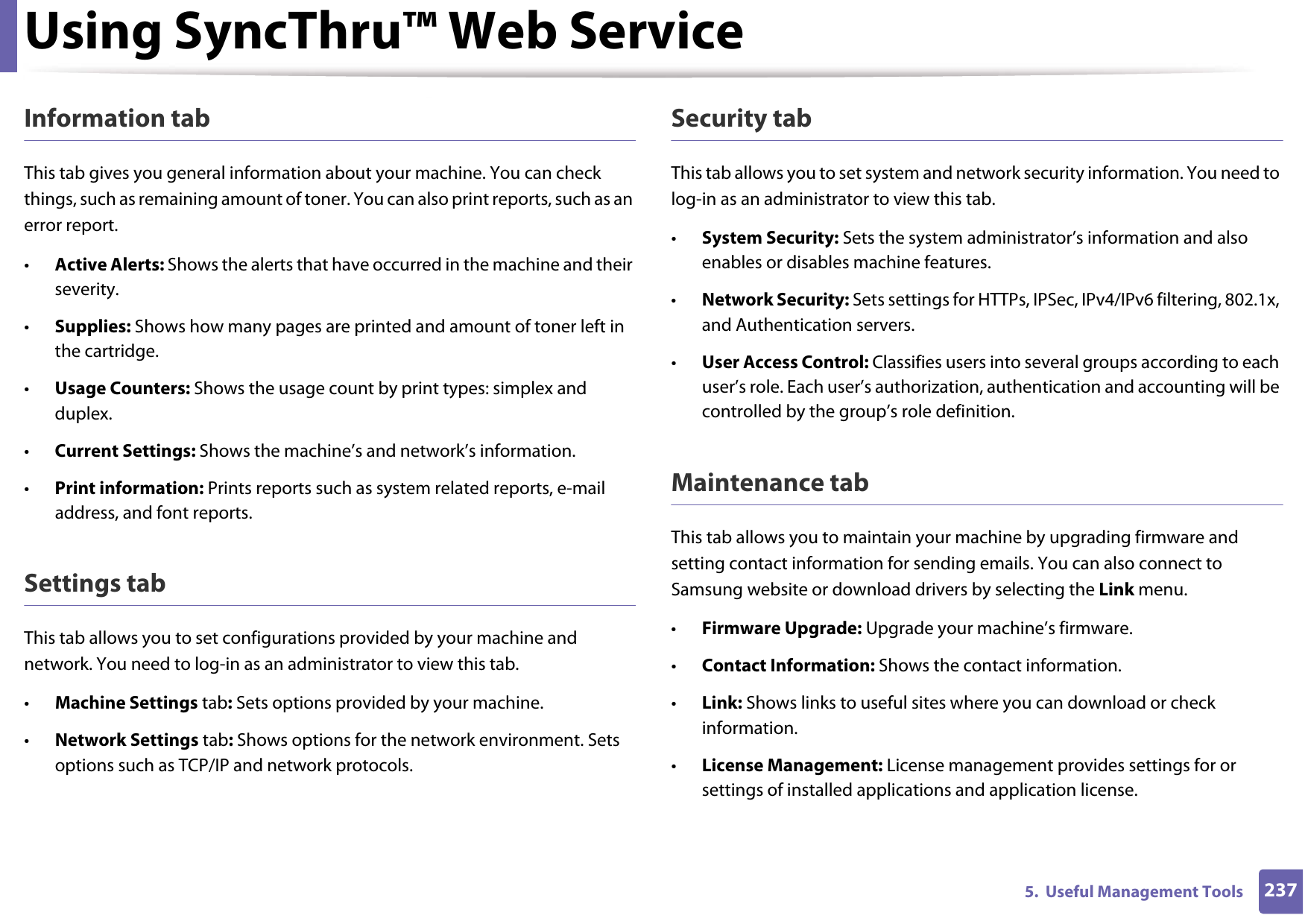 Using SyncThru™ Web Service2375.  Useful Management ToolsInformation tabThis tab gives you general information about your machine. You can check things, such as remaining amount of toner. You can also print reports, such as an error report.•Active Alerts: Shows the alerts that have occurred in the machine and their severity.•Supplies: Shows how many pages are printed and amount of toner left in the cartridge.•Usage Counters: Shows the usage count by print types: simplex and duplex.•Current Settings: Shows the machine’s and network’s information. •Print information: Prints reports such as system related reports, e-mail address, and font reports.Settings tabThis tab allows you to set configurations provided by your machine and network. You need to log-in as an administrator to view this tab. •Machine Settings tab: Sets options provided by your machine. •Network Settings tab: Shows options for the network environment. Sets options such as TCP/IP and network protocols. Security tabThis tab allows you to set system and network security information. You need to log-in as an administrator to view this tab.•System Security: Sets the system administrator’s information and also enables or disables machine features.•Network Security: Sets settings for HTTPs, IPSec, IPv4/IPv6 filtering, 802.1x, and Authentication servers.•User Access Control: Classifies users into several groups according to each user’s role. Each user’s authorization, authentication and accounting will be controlled by the group’s role definition.Maintenance tabThis tab allows you to maintain your machine by upgrading firmware and setting contact information for sending emails. You can also connect to Samsung website or download drivers by selecting the Link menu.•Firmware Upgrade: Upgrade your machine’s firmware.•Contact Information: Shows the contact information.•Link: Shows links to useful sites where you can download or check information.•License Management: License management provides settings for or settings of installed applications and application license.