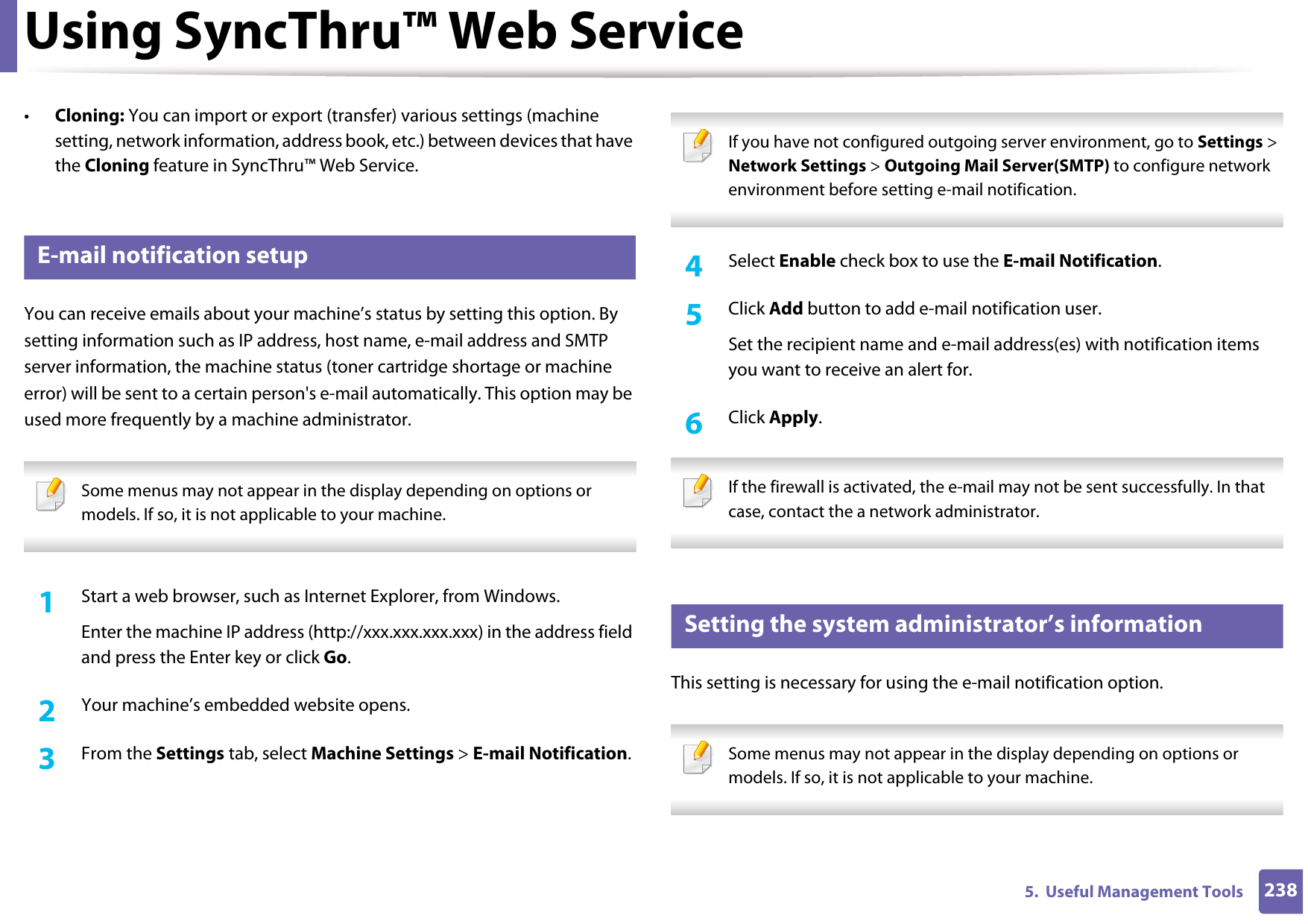 Using SyncThru™ Web Service2385.  Useful Management Tools•Cloning: You can import or export (transfer) various settings (machine setting, network information, address book, etc.) between devices that have the Cloning feature in SyncThru™ Web Service.3 E-mail notification setupYou can receive emails about your machine’s status by setting this option. By setting information such as IP address, host name, e-mail address and SMTP server information, the machine status (toner cartridge shortage or machine error) will be sent to a certain person&apos;s e-mail automatically. This option may be used more frequently by a machine administrator.  Some menus may not appear in the display depending on options or models. If so, it is not applicable to your machine. 1Start a web browser, such as Internet Explorer, from Windows.Enter the machine IP address (http://xxx.xxx.xxx.xxx) in the address field and press the Enter key or click Go.2  Your machine’s embedded website opens.3  From the Settings tab, select Machine Settings &gt; E-mail Notification.  If you have not configured outgoing server environment, go to Settings &gt; Network Settings &gt; Outgoing Mail Server(SMTP) to configure network environment before setting e-mail notification.  4  Select Enable check box to use the E-mail Notification.5  Click Add button to add e-mail notification user. Set the recipient name and e-mail address(es) with notification items you want to receive an alert for.6  Click Apply. If the firewall is activated, the e-mail may not be sent successfully. In that case, contact the a network administrator. 4 Setting the system administrator’s informationThis setting is necessary for using the e-mail notification option. Some menus may not appear in the display depending on options or models. If so, it is not applicable to your machine. 