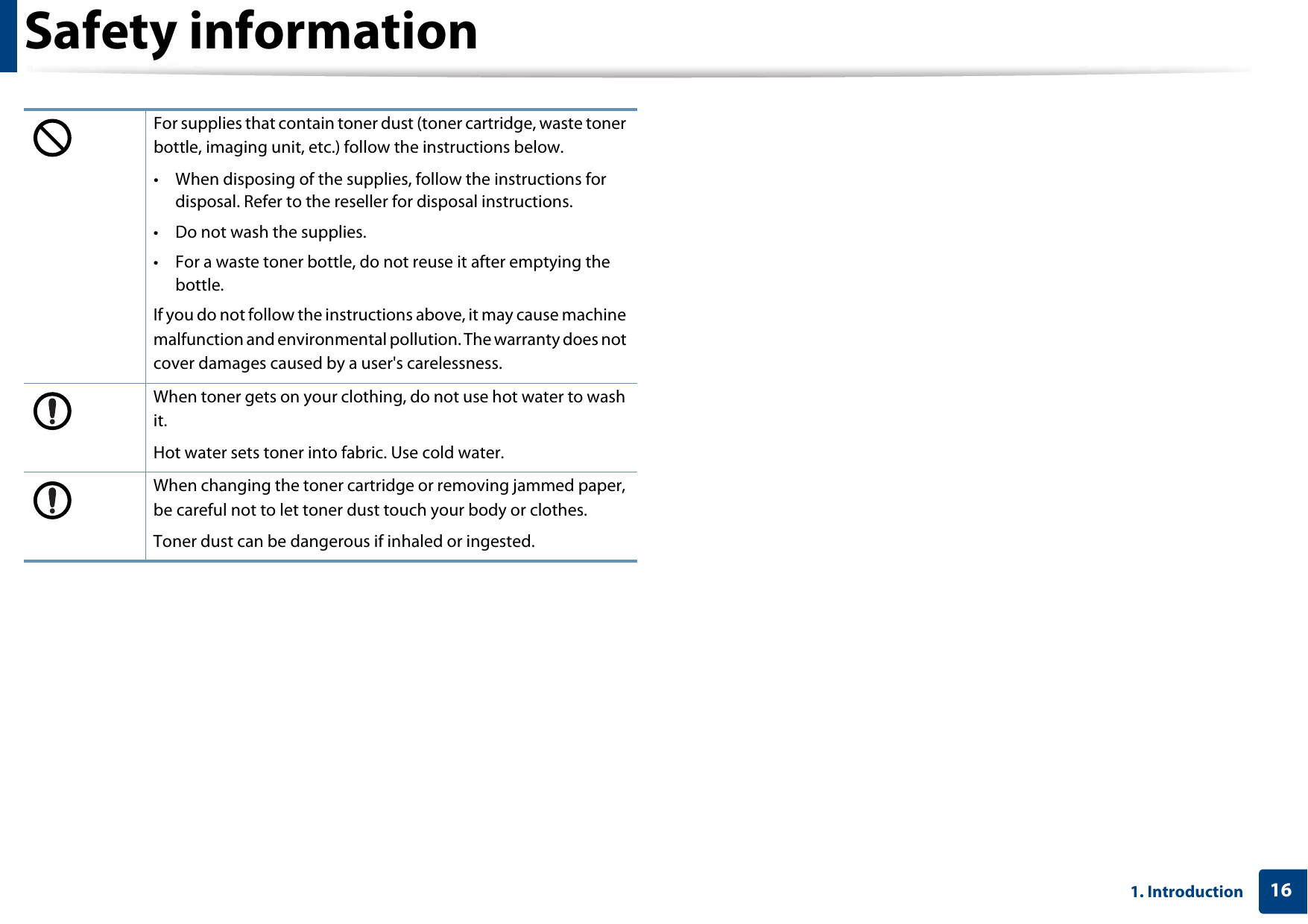 Safety information161. IntroductionFor supplies that contain toner dust (toner cartridge, waste toner bottle, imaging unit, etc.) follow the instructions below.• When disposing of the supplies, follow the instructions for disposal. Refer to the reseller for disposal instructions.• Do not wash the supplies.• For a waste toner bottle, do not reuse it after emptying the bottle.If you do not follow the instructions above, it may cause machine malfunction and environmental pollution. The warranty does not cover damages caused by a user&apos;s carelessness.When toner gets on your clothing, do not use hot water to wash it.Hot water sets toner into fabric. Use cold water.When changing the toner cartridge or removing jammed paper, be careful not to let toner dust touch your body or clothes.Toner dust can be dangerous if inhaled or ingested.
