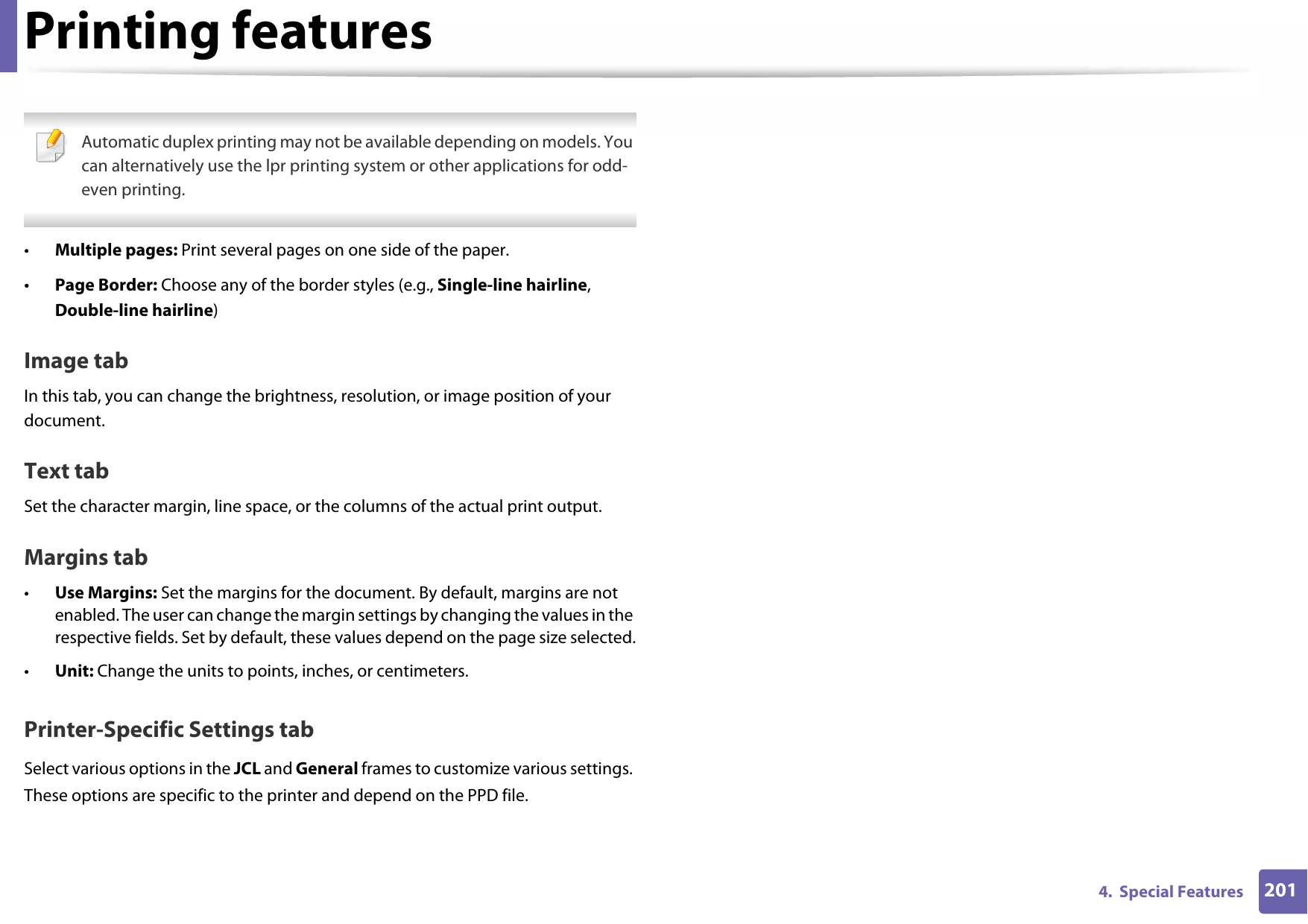 Printing features2014.  Special Features Automatic duplex printing may not be available depending on models. You can alternatively use the lpr printing system or other applications for odd-even printing. •Multiple pages: Print several pages on one side of the paper.•Page Border: Choose any of the border styles (e.g., Single-line hairline, Double-line hairline)Image tabIn this tab, you can change the brightness, resolution, or image position of your document.Text tabSet the character margin, line space, or the columns of the actual print output.Margins tab•Use Margins: Set the margins for the document. By default, margins are not enabled. The user can change the margin settings by changing the values in the respective fields. Set by default, these values depend on the page size selected.•Unit: Change the units to points, inches, or centimeters.Printer-Specific Settings tabSelect various options in the JCL and General frames to customize various settings. These options are specific to the printer and depend on the PPD file.