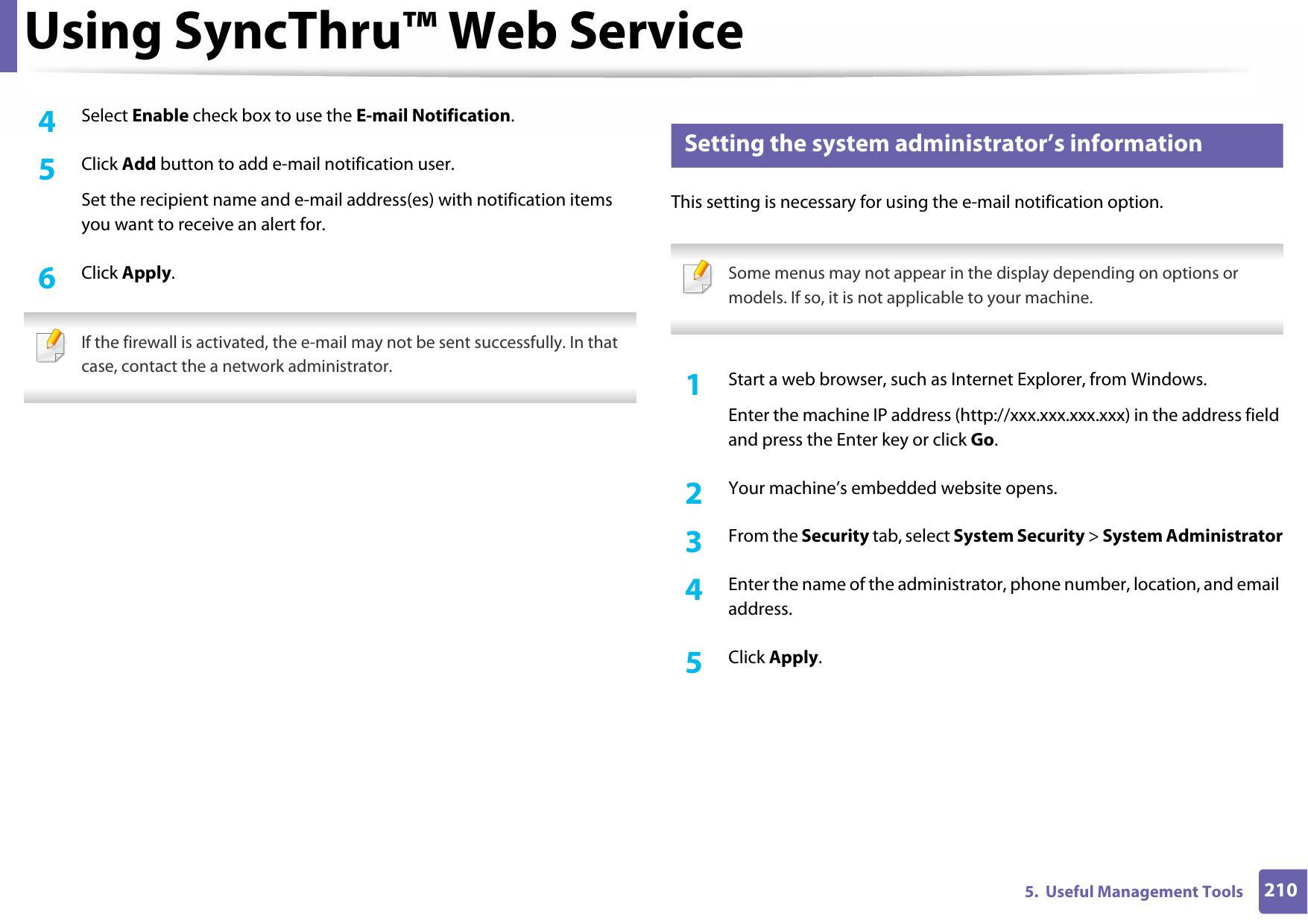 Using SyncThru™ Web Service2105.  Useful Management Tools4  Select Enable check box to use the E-mail Notification.5  Click Add button to add e-mail notification user.Set the recipient name and e-mail address(es) with notification items you want to receive an alert for.6  Click Apply. If the firewall is activated, the e-mail may not be sent successfully. In that case, contact the a network administrator. 4 Setting the system administrator’s informationThis setting is necessary for using the e-mail notification option. Some menus may not appear in the display depending on options or models. If so, it is not applicable to your machine. 1Start a web browser, such as Internet Explorer, from Windows.Enter the machine IP address (http://xxx.xxx.xxx.xxx) in the address field and press the Enter key or click Go.2  Your machine’s embedded website opens.3  From the Security tab, select System Security &gt; System Administrator4  Enter the name of the administrator, phone number, location, and email address.5  Click Apply.